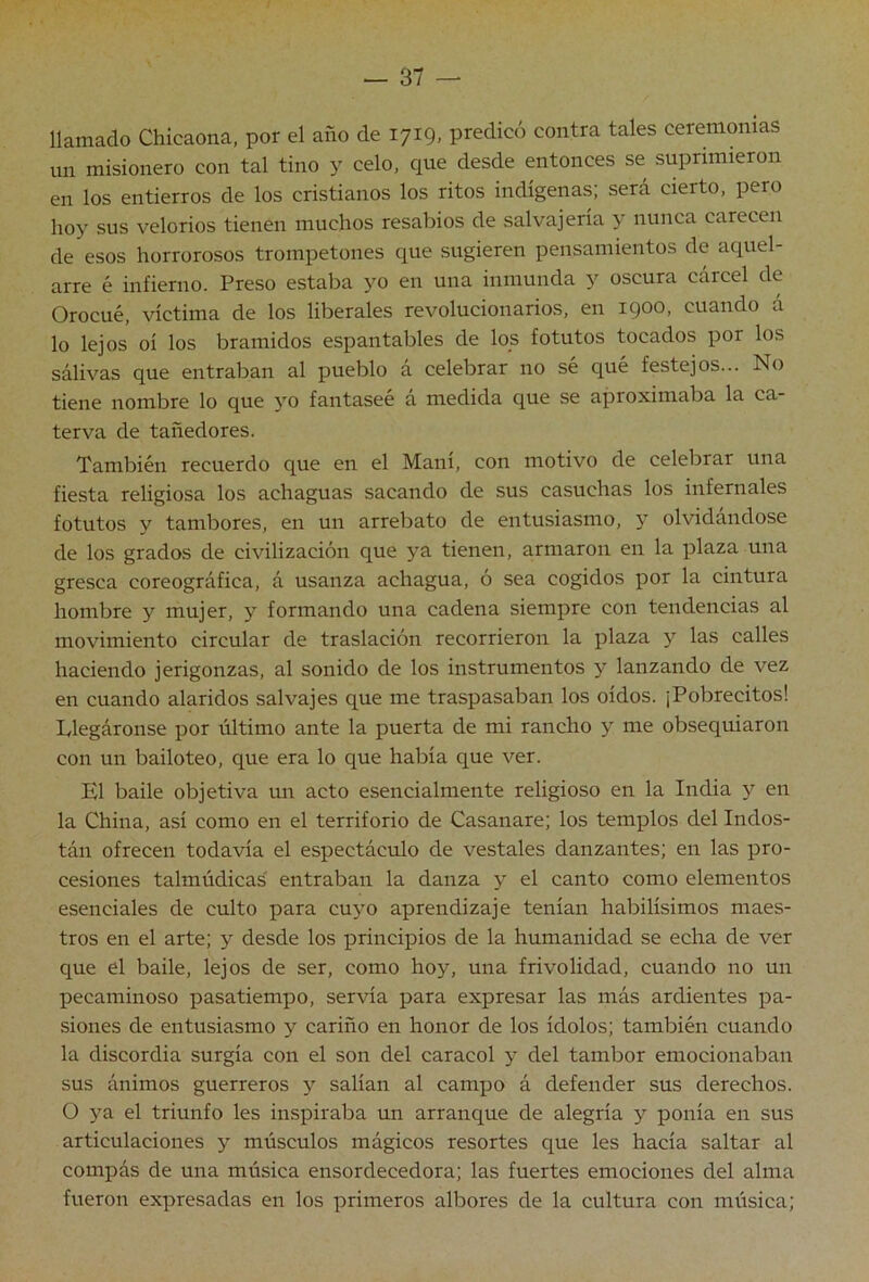 llamado Chicaona, por el año de 1719, predicó contra tales ceremonias un misionero con tal tino y celo, que desde entonces se suprimieron en los entierros de los cristianos los ritos indígenas; será cierto, pero hoy sus velorios tienen muchos resabios de salvajería y nunca carecen de esos horrorosos trompetones que sugieren pensamientos de aquel- arre é infierno. Preso estaba yo en una inmunda y oscura cárcel de Orocué, víctima de los liberales revolucionarios, en igoo, cuando á lo lejos oí los bramidos espantables de los fotutos tocados por los sálivas que entraban al pueblo á celebrar no sé qué festejos... No tiene nombre lo que yo fantaseé á medida que se aproximaba la ca- terva de tañedores. También recuerdo que en el Mam, con motivo de celebrar una fiesta religiosa los achaguas sacando de sus casuchas los infernales fotutos y tambores, en un arrebato de entusiasmo, y olvidándose de los grados de civilización que ya tienen, armaron en la plaza una gresca coreográfica, á usanza achagua, ó sea cogidos por la cintura hombre y mujer, y formando una cadena siempre con tendencias al movimiento circular de traslación recorrieron la plaza y las calles haciendo jerigonzas, al sonido de los instrumentos y lanzando de vez en cuando alaridos salvajes que me traspasaban los oídos. ¡Pobrecitos! Llegáronse por último ante la puerta de mi rancho y me obsequiaron con un bailoteo, que era lo que había que ver. El baile objetiva un acto esencialmente religioso en la India y en la China, así como en el territorio de Casanare; los templos del Indos- tán ofrecen todavía el espectáculo de vestales danzantes; en las pro- cesiones talmúdicas entraban la danza y el canto como elementos esenciales de culto para cuyo aprendizaje tenían habilísimos maes- tros en el arte; y desde los principios de la humanidad se echa de ver que el baile, lejos de ser, como hoy, una frivolidad, cuando no un pecaminoso pasatiempo, servía para expresar las más ardientes pa- siones de entusiasmo y cariño en honor de los ídolos; también cuando la discordia surgía con el son del caracol y del tambor emocionaban sus ánimos guerreros y salían al campo á defender sus derechos. O ya el triunfo les inspiraba un arranque de alegría y ponía en sus articulaciones y músculos mágicos resortes que les hacía saltar al compás de una música ensordecedora; las fuertes emociones del alma fueron expresadas en los primeros albores de la cultura con música;