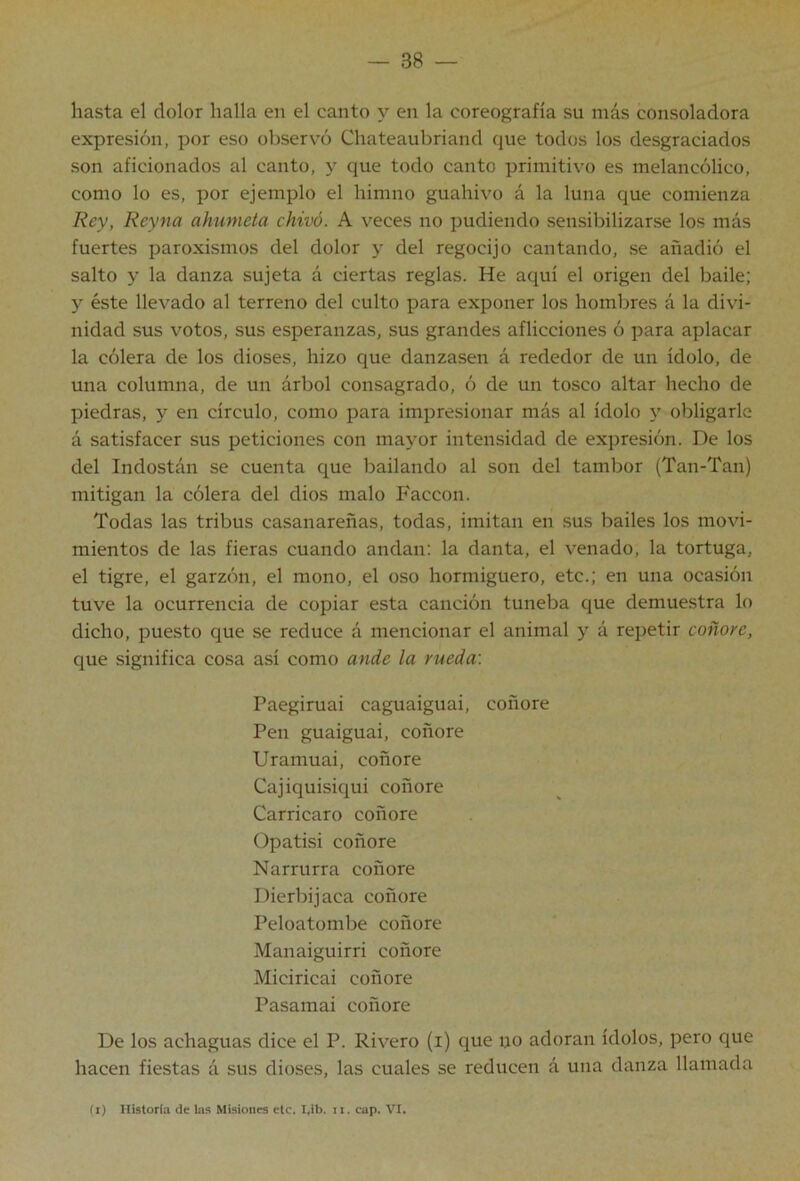 hasta el dolor halla en el canto y en la coreografía su más consoladora expresión, por eso observó Chateaubriand que todos los desgraciados son aficionados al canto, y que todo canto primitivo es melancólico, como lo es, por ejemplo el himno guahivo á la luna que comienza Rey, Reyna ahúmela chivó. A veces no podiendo sensibilizarse los más fuertes paroxismos del dolor y del regocijo cantando, se añadió el salto y la danza sujeta á ciertas reglas. He aquí el origen del baile; y éste llevado al terreno del culto para exponer los hombres á la divi- nidad sus votos, sus esperanzas, sus grandes aflicciones ó para aplacar la cólera de los dioses, hizo que danzasen á rededor de un ídolo, de una columna, de un árbol consagrado, ó de un tosco altar hecho de piedras, y en círculo, como para impresionar más al ídolo y obligarle á satisfacer sus peticiones con mayor intensidad de expresión. De los del Indostán se cuenta que bailando al son del tambor (Tan-Tan) mitigan la cólera del dios malo Faccon. Todas las tribus casanareñas, todas, imitan en sus bailes los movi- mientos de las fieras cuando andan; la danta, el venado, la tortuga, el tigre, el garzón, el mono, el oso hormiguero, etc.; en una ocasión tuve la ocurrencia de copiar esta canción tuneba que demuestra lo dicho, puesto que se reduce á mencionar el animal y á repetir coñon, que significa cosa así como ande la rueda: Paegiruai caguaiguai, coñore Pen guaiguai, coñore Uramuai, coñore Cajiquisiqui coñore Carricaro coñore Opatisi coñore Narrurra coñore Dierbijaca coñore Peloatombe coñore Manaiguirri coñore Miciricai coñore Pasamai coñore De los achaguas dice el P. Rivero (i) que uo adoran ídolos, pero que hacen fiestas á sus dioses, las cuales se reducen á una danza llamada (i) Historia de las Misiones etc. I^ib. ii. cup. VI.