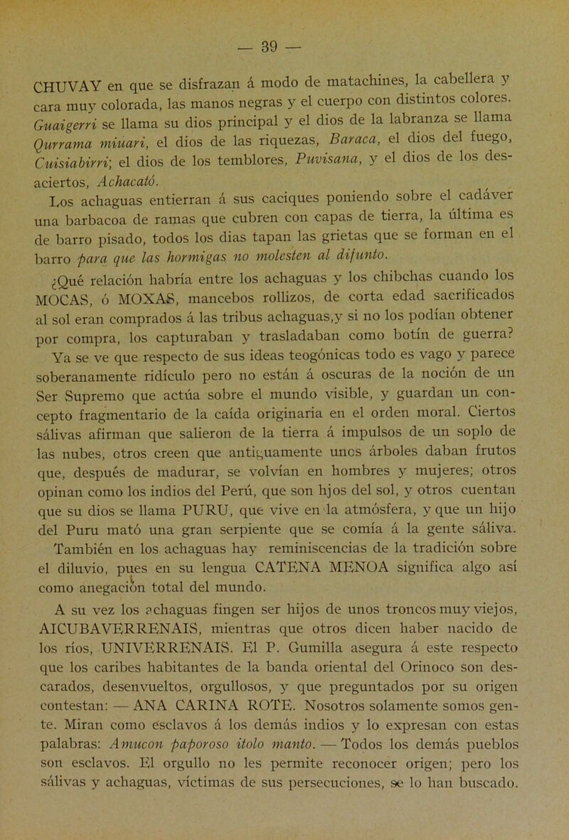 CHUVAY en que se disfrazan á modo de matachines, la cabellera y cara mu}^ colorada, las manos negras 3^ el cuerpo con distintos colores. Guaigerri se llama su dios principal y el dios de la labranza se llama Qurrama miuari, el dios de las riquezas. Buraca, el dios del fuego, Ouisiabirri] el dios de los temblores, Puvisana, y el dios de los des- aciertos, Achucutó. Los achaguas entierran á sus caciques poniendo sobre el cadáver una barbacoa de ramas que cubren con capas de tierra, la última es de barro pisado, todos los dias tapan las grietas que se forman en el ])Q]'ro pura (juc las hormigas no molesten ul difunto. ¿Qué relación habría entre los achaguas y los chibehas cuando los MOCAS, ó MOXAS, mancebos rollizos, de corta edad sacrificados al sol eran comprados á las tribus achaguas,y si no los podían obtener por compra, los capturaban y trasladaban como botín de guerra? Ya se ve que respecto de sus ideas teogónicas todo es vago y parece soberanamente ridículo pero no están a oscuras de la nocion de un Ser Supremo que actúa sobre el mundo visible, y guardan un con- cepto fragmentario de la caida originaria en el orden moral. Ciertos sálivas afirman que salieron de la tierra á impulsos de un soplo de las nubes, otros creen que antiguamente unos árboles daban frutos que, después de madurar, se volvían en hombres y mujeres; otros opinan como los indios del Perú, que son lijos del sol, y otros cuentan que su dios se llama PURU, que vive en da atmósfera, y que un hijo del Puru mató una gran serpiente que se comia á la gente sáliva. También en los achaguas ha>^ reminiscencias de la tradición sobre el diluvio, pues en su lengua CATEN A MENO A significa algo asi como anegación total del mundo. A su vez los achaguas fingen ser hijos de unos troncos mu>''viejos, AICUBAVERRENAIS, mientras que otros dicen haber nacido de los rios, UNIVERRENAIS. El P. Gumilla asegura á este respecto que los caribes habitantes de la banda oriental del Orinoco son des- carados, desenvueltos, orgullosos, y que preguntados por su origen contestan: — ANA CARINA ROTE. Nosotros solamente somos gen- te. Miran como esclavos á los demás indios y lo expresan con estas palabras: Aniucon paporoso itolo manto. — Todos los demás pueblos son esclavos. El orgullo no les permite reconocer origen; pero los sálivas y achaguas, víctimas de sus persecuciones, se lo han buscado.