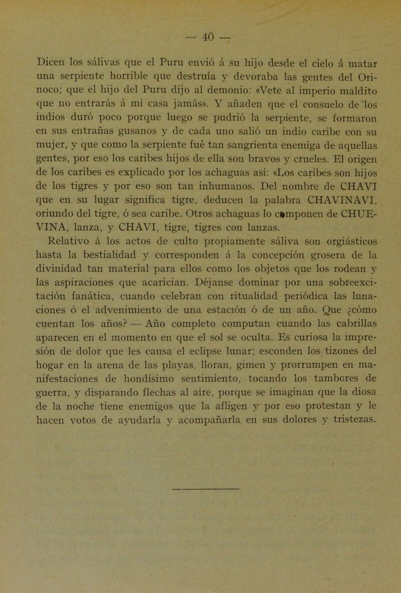 Dicen los salivas que el Puru envió á su hijo desde el cielo á matar una serpiente horrible que destruía y devoraba las gentes del Ori- noco; que el hijo del Puru dijo al demonio: «Vete al imperio maldito que no entrarás á mi casa jamás». Y añaden que el consuelo de'los indios duró poco porque luego se pudrió la serpiente, se formaron en sus entrañas gusanos y de cada uno salió un indio caribe con su mujer, y que como la serpiente fué tan sangrienta enemiga de aquellas gentes, por eso los caribes hijos de ella son bravos y crueles. El origen de los caribes es explicado por los achaguas así: «Eos caribes son hijos de los tigres y por eso son tan inhumanos. Del nombre de CHAVI que en su lugar significa tigre, deducen la palabra CHAVINAVE oriundo del tigre, ó sea caribe. Otros achaguas lo componen de CHUE- VINA, lanza, y CHAVI, tigre, tigres con lanzas. Relativo á los actos de culto propiamente sáliva son orgiásticos hasta la bestialidad y corresponden á la concepción grosera de la divinidad tan material para ellos como los objetos que los rodean y las aspiraciones que acarician. Déjanse dominar por una sobreexci- tación fanática, cuando celebran con ritualidad periódica las luna- ciones ó el advenimiento de una estación ó de un año. Que ¿cómo cuentan los años? — Año completo computan cuando las cabrillas aparecen en el momento en que el sol se oculta. Es curiosa la impre- sión de dolor que les causa el eclipse lunar; esconden los tizones del hogar en la arena de las playas, lloran, gimen y prorrumpen en ma- nifestaciones de hondísimo sentimiento, tocando los tambores de guerra, y disparando flechas al aire, porque se imaginan que la diosa de la noche tiene enemigos que la afligen y por eso protestan y le hacen votos de ajuidarla y acompañarla en sus dolores y tristezas.