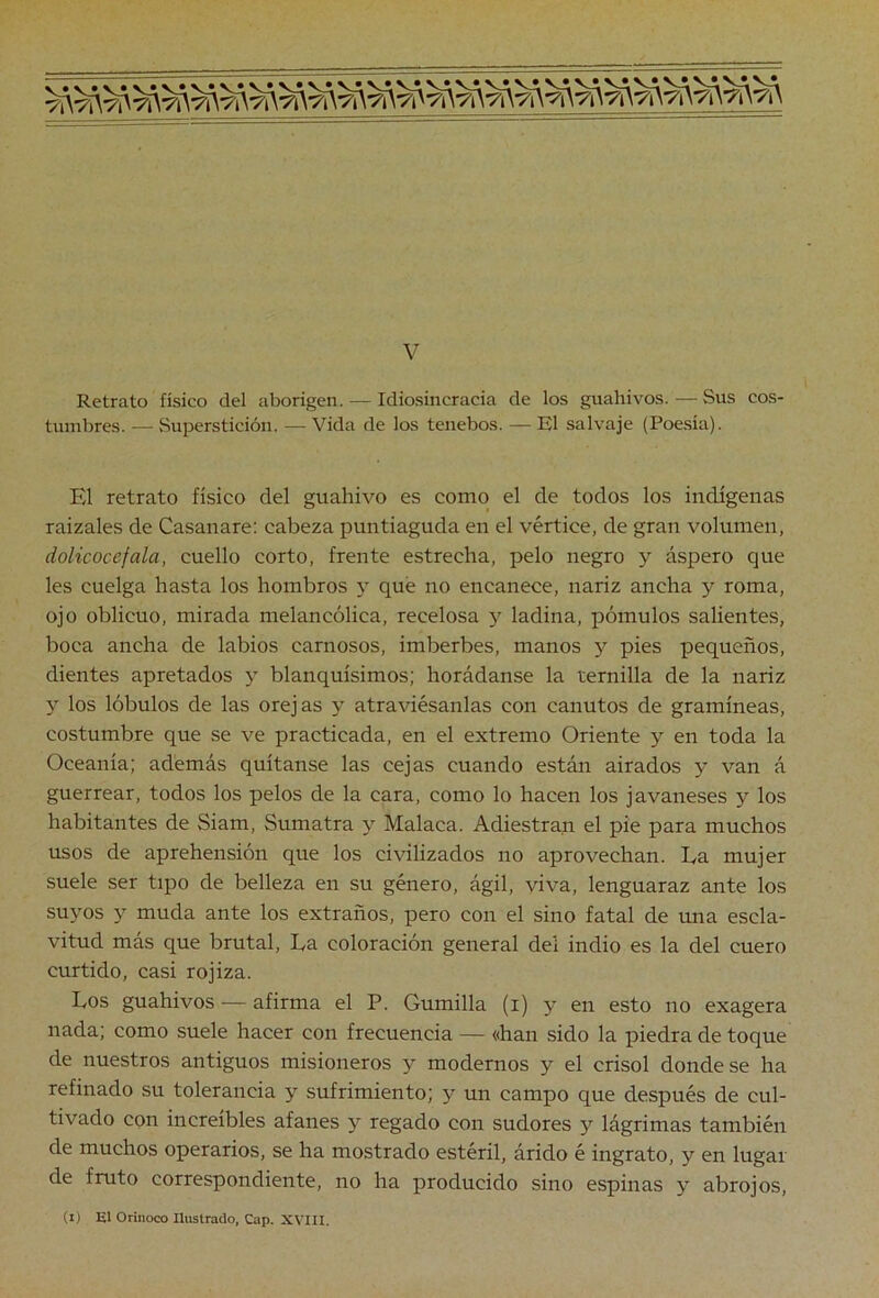 Retrato físico del aborigen. — Idiosincracia de los guahivos. — Sus cos- tumbres. — Superstición. — Vida de los tenebos. — El salvaje (Poesía). El retrato físico del guahivo es como el de todos los indígenas raizales de Casanare: cabeza puntiaguda en el vértice, de gran volumen, dolicocefala, cuello corto, frente estrecha, pelo negro y áspero que les cuelga hasta los hombros y qué no encanece, nariz ancha y roma, ojo oblicuo, mirada melancólica, recelosa y ladina, pómulos salientes, boca ancha de labios carnosos, imberbes, manos y pies pequeños, dientes apretados y blanquísimos; horádanse la ternilla de la nariz y los lóbulos de las orejas y atraviésanlas con canutos de gramíneas, costumbre que se ve practicada, en el extremo Oriente y en toda la Oceanía; además quítanse las cejas cuando están airados y van á guerrear, todos los pelos de la cara, como lo hacen los javaneses y los habitantes de Siam, Sumatra y Malaca. Adiestran el pie para muchos usos de aprehensión que los civilizados no aprovechan. Ea mujer suele ser tipo de belleza en su género, ágil, viva, lenguaraz ante los suyos y muda ante los extraños, pero con el sino fatal de una escla- vitud más que brutal, Ea coloración general del indio es la del cuero curtido, casi rojiza. Eos guahivos — afirma el P. Gumilla (i) y en esto no exagera nada; como suele hacer con frecuencia — «han sido la piedra de toque de nuestros antiguos misioneros y modernos y el crisol donde se ha refinado su tolerancia y sufrimiento; y un campo que después de cul- tivado con increíbles afanes y regado con sudores y lágrimas también de muchos operarios, se ha mostrado estéril, árido é ingrato, y en lugar de fruto correspondiente, no ha producido sino espinas y abrojos, Ci) El Orinoco Ilustrado, Cap. XVIII.