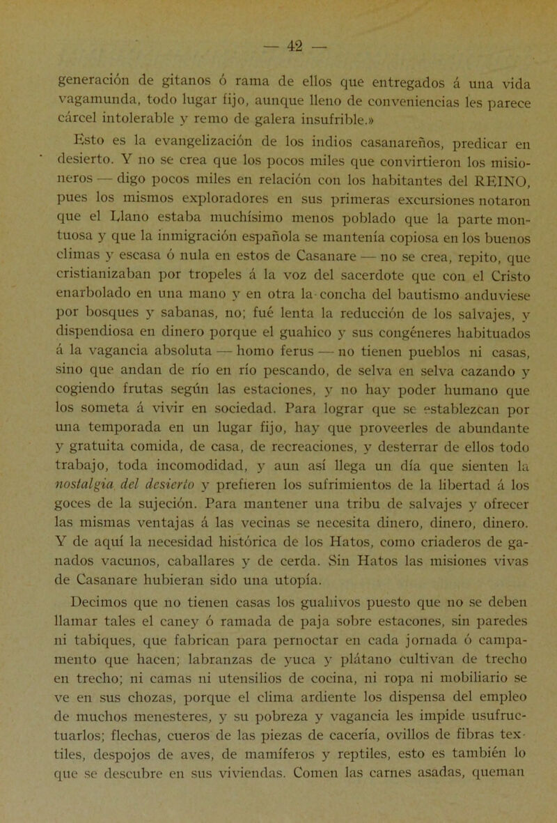generación de gitanos ó rama de ellos que entregados á una vida vagamunda, todo lugar fijo, aunque lleno de conveniencias les parece cárcel intolerable y remo de galera insufrible.» Esto es la evangelización de los indios casanareños, predicar en desierto. Y no se crea que los pocos miles que convirtieron los misio- neros — digo pocos miles en relación con los habitantes del REINO, pues los mismos exploradores en sus primeras excursiones notaron que el Llano estaba muchísimo menos poblado que la parte mon- tuosa y que la inmigración española se mantenía copiosa en los buenos climas y escasa ó nula en estos de Casanare — no se crea, repito, que cristianizaban por tropeles á la voz del sacerdote que con el Cristo enarbolado en una mano y en otra la- concha del bautismo anduviese por bosques y sabanas, no; fué lenta la reducción de los salvajes, y dispendiosa en dinero porque el guahico y sus congéneres habituados á la vagancia absoluta — homo ferus — no tienen pueblos ni casas, sino que andan de río en río pescando, de selva en selva cazando y cogiendo frutas según las estaciones, y no hay poder humano que los someta á vivir en sociedad. Para lograr que se establezcan por una temporada en un lugar fijo, hay que proveerles de abundante y gratuita comida, de casa, de recreaciones, y desterrar de ellos todo trabajo, toda incomodidad, y aun así llega un día que sienten la nostalgia del desierto y prefieren los sufrimientos de la libertad á los goces de la sujeción. Para mantener una tribu de salvajes y ofrecer las mismas ventajas á las vecinas se necesita dinero, dinero, dinero. Y de aquí la necesidad histórica de los Hatos, como criaderos de ga- nados vacunos, caballares y de cerda. Sin Hatos las misiones vivas de Casanare hubieran sido una utopía. Decimos que no tienen casas los guahivos puesto que no se deben llamar tales el cane}^ ó ramada de paja sobre estacones, sin paredes ni tabiques, que fabrican para pernoctar en cada jornada ó campa- mento que hacen; labranzas de yuca y plátano cultivan de trecho en trecho; ni camas ni utensilios de cocina, ni ropa ni mobiliario se ve en sus chozas, porque el clima ardiente los dispensa del empleo de muchos menesteres, 5^ su pobreza y vagancia les impide usufruc- tuarlos; flechas, cueros de las piezas de cacería, ovillos de fibras tex- tiles, despojos de aves, de mamíferos y reptiles, esto es también lo que se descubre en sus viviendas. Comen las carnes asadas, queman