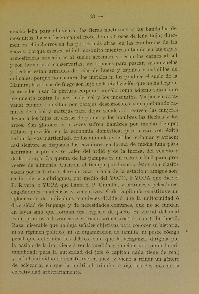 mucha leña para ahuyentar las fieras nocturnas y las bandadas de mosquitos: hacen fuego con el frote de dos trozos de leña floja, duer- men en chinchorros en las partes más altas, en las cumbreras de las chozas, porque escasea allí el mosquito mientras abunda en las capas atmosféricas inmediatas al suelo; acecinan y secan las carnes al sol 5’^ con humo para conservarlas; sus arpones para pescar, sus anzuelos y flechas están armados de púas de hueso y espinas y colmillos de animales, porque no conocen los metales ni los produce el suelo de la Llanura; las armas de fuego son lujo de la civilización que no ha llegado hasta ello's; usan la pintura corporal no sólo como adorno sino como tegumento contra la acción del sol y los mosquitos. Viajan en cara- vana; cuando transitan por parajes desconocidos van quebrando ra- mitas de árbol y matujas para dejar señales al regreso; las mujeres llevan á los hijos en cestos de palma y los hombres las flechas y los arcos. vSon glotones y á veces sufren hambres por mucho tiempo; fáltales previsión en la economía doméstica; para cazar con éxito imitan la voz inarticulada de los animales y así los reclaman y atraen; casi siempre se disponen los cazadores en forma de media luna para acorralar la presa y se valen del ardid y de la fuerza, del veneno y de la trampa. La quema de las pampas es un recurso fácil para pro- veerse de alimento. Cuentan el tiempo por lunas y éstas son clasifi- cadas por lá fruta ó clase de caza propia de la estación; amigos son, en fin, de la embriaguez, por medio del YOPO, ó YOPA que dice el P. Rivero, ó YUPA que llama el P. Gumilla, y ladrones y peleadores, engañadores, maliciosos y vengativos. Cada capitanía constituye un aglomerado de individuos á quienes divide ó une la uniformidad ó diversidad de lenguaje y de necesidades comunes, que no se fundan en leyes sino que forman una especie de pacto en virtud del cual están prontos á favorecerse y tomar armas contra otra tribu hostil. Raza miserable que no deja señales objetivas para conocer su historia, ni su régimen político, ni su organización de familia; ni posee código * penal que determine los delitos, sino que la venganza, dirigida por la pasión de la ira, viene á ser la medida y sanción para punir la cri- minalidad; pues la autoridad del jefe ó capitán náda tiene de real; y así el individuo se constituj’-e en juez, y viene á reinar un género de oclocacia, en que la multitud triunfante rige los destinos de la colectividad arl)itrariamente.