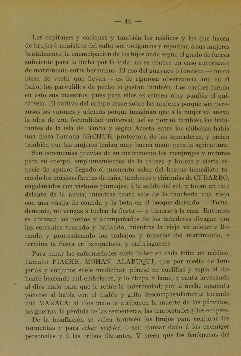 I/OS capitanes y caciques y también los médicos y los que hacen de brujos ó ministros del culto son polígamos y repudian á sus mujeres brutalmente; la emancipación de los hijos anda según el grado de fuerza suficiente para la lucha por la vida; no se conoce un caso autorizado de matrimonio entre hermanos. Jíl uso del guayuco ó tonelete — única pieza de vestir que llevan — es de rigurosa observancia aun en el baño; los parvulillcs de pecho lo gastan también, bos caribes fueron en esto sus maestros, pues para ellos es crimen muy punible el qui- társelo. El cultivo del campo recae sobre las mujeres porque son pere- zosos los varones y además porque imaginan que á la mujer va anexa la idea de una fecundidad universal; así se portan también las habi- tantes de la isla de Banda y según Acosta entre los chibchas había una diosa llamada BACHUE, protectora de las sementeras, y creían también que las mujeres tenían muy buena mano para la agricultura. vSon ceremonias previas de su matrimonio los menjurges y unturas para su cuerpo, emplumamientos de la cabeza y brazos y cierta es- pecie de ayuno; llegado el momento salen del bosque inmediato to- cando los músicos flautas de caña, tambores y chirimías de CUBARRO, engalanados con vistosos plumajes, á la salida del sol. y tocan un rato delante de la novia; mientras tanto sale de la ranchería una vieja con una vasija de comida y la bota en el bosque diciendo: —Toma, demonio, no vengas á turbar la fiesta — y tórnase á la casa. Entonces se abrazan los novios y acompañados de los tañedores divagan por las cercanías tocando y bailando, mientras la vieja va adelante llo- rando y pronosticando los trabajos y miserias del matrimonio, y termina la fiesta en banqueteos, y embriagueces. Para curar las enfermedades suele haber en cada tribu un médico, llamado PIACHE, MOHAN, ALABUQUI, que por medio de bru- jerías y conjuros suele medicinar; pónese en cuclillas y sopla al do- liente haciendo mil embelecos, y lo chupa y lame, y canta invocando al dios malo para que le retire la enfermedad; por la noche aparenta ponerse al habla con el diablo y grita descompasadamente tocando una MARACA; al dios malo le atribuyen la muerte de los párvulos, las guerras, la pérdida de las sementeras, las tempestades y los eclipses. De la insuflación se valen también los brujos para conjurar las tormentas y para echar mapire, ó sea, causar daño á los enemigos personales y á las tribus distantes. Y creen que los fenómenos del