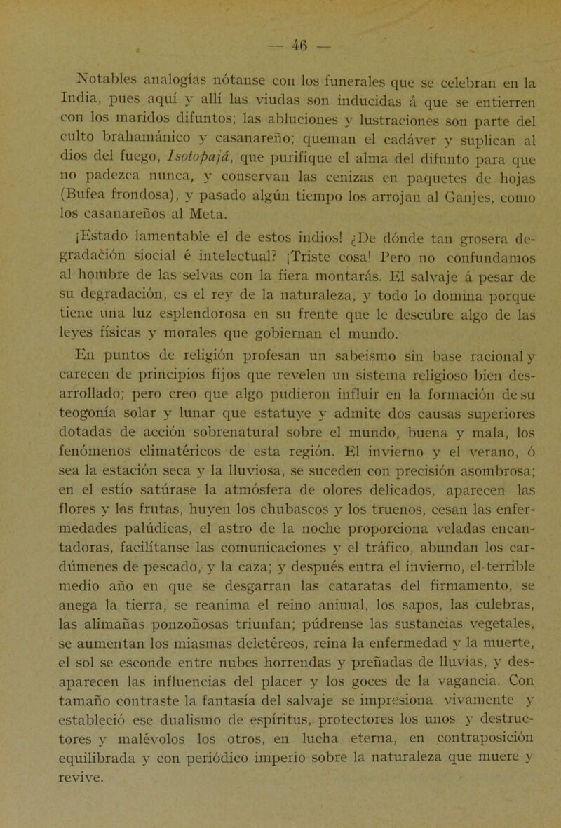 iNotables analogías notanse con los funerales que se celebran en la India, pues aquí y allí las viudas son inducidas á que se entierren con los maridos difuntos; las abluciones y lustraciones son parte del culto brahanianico y casanareño; queman el cadáver y suplican al dios del fuego, Isotopajá, que purifique el alma del difunto para que no padezca nunca, y conservan las cenizas en paquetes de hojas (Bufea frondosa), y pasado algún tiempo los arrojan al Canjes, como los casanareños al Meta. ¡Kstado lamentable el de estos indios! ¿De dónde tan grosera de- gradación siocial é intelectual? ¡Triste cosa! Pero no confundamos al hombre de las selvas con la fiera montarás. El salvaje á pesar de su degradación, es el re} de la naturaleza, y todo lo domina porque tiene una luz esplendorosa en su frente que le descubre algo de las leyes físicas y morales que gobiernan el mundo. En puntos de religión profesan un sabeismo sin base racional y carecen de principios fijos (jue revelen un sistema religioso bien des- arrollado; pero creo que algo pudieron influir en la formación de su teogonia solar y lunar que estatuye y admite dos causas superiores dotadas de acción sobrenatural sobre el mundo, buena y mala, los fenómenos climatéricos de esta región. El invierno y el verano, ó sea la estación seca y la lluviosa, se suceden con precisión asombrosa; en el estío satúrase la atmósfera de olores delicados, aparecen las flores y las frutas, huyen los chubascos y los truenos, cesan las enfer- medades palúdicas, el astro de la noche proporciona veladas encan- tadoras, facilítanse las comunicaciones y el tráfico, abundan los car- dúmenes de pescado, y la caza; 5 después entra el invierno, el terrible medio año en que se desgarran las cataratas del firmamento, se anega la tierra, se reanima el reino animal, los sapos, las culebras, las alimañas ponzoñosas triunfan; púdrense las sustancias vegetales, se aumentan los miasmas deletéreos, reina la enfermedad y la muerte, el sol se esconde entre nubes horrendas y preñadas de lluvias, y des- aparecen las influencias del placer y los goces de la vagancia. Con tamaño contraste la fantasía del salvaje se impresiona vivamente y estableció ese dualismo de espíritus, protectores los unos 5' destruc- tores y malévolos los otros, en lucha eterna, en contraposición equilibrada y con periódico imperio sobre la naturaleza que muere y revive.