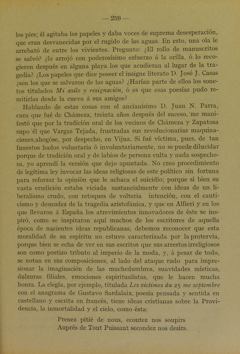 los pies; él agitaba los papeles y daba voces de suprema desesperación, que eran desvanecidas por el rugido de las aguas. En esto, una ola le arrebató de entre los vivientes. Pregunto: ¿El rollo de manuscritos se salvó? ¿lo arrojó con poderosísimo esfuerzo á la orilla, ó lo reco- gieron después en alguna playa los que acudieran al lugar de la tra- gedia? ¿Los papeles que dice poseer el insigne literato D. José J. Casas ¿son los que se salvaron de las aguas? ¿Harían parte de ellos los sone- tos titulados Mi asilo y resignación, ó es que esas poesías pudo re- mitirlas desde la cueva á sus amigos? Hablando de estas cosas con el ancianísimo D. Juan N. Parra, cura que fué de Chámeza, treinta años después del suceso, me mani- festó que por la tradición oral de los vecinos de Chámeza y Zapatosa supo él que Vargas Tejada, frustradas sus revolucionarias maquina- ciones, ahogóse, por despecho, en Vijúa. Si fué víctima, pues, de tan funestos hados voluntaria ó involuntariamente, no se puede dilucidar porque de tradición oral y de labios de persona culta y nada sospecho- sa, yo aprendí la versión que dejo apuntada. No creo procedimiento de legítima ley invocar las ideas religiosas de este político sin fortuna para reforzar la opinión que le achaca el suicidio; porque si bien su vasta erudición estaba viciada sustancialmente con ideas de un li- beralismo crudo, con retoques de volteria intención, con el cauti- cismo y desnudez de la tragedia aristofánica, y que en Alfieri y en los que llevaron á P^paña los atrevimientos innovadores de éste se ins- piró, como se inspiraron aquí muchos de los escritores de aquella época de nacientes ideas republicanas, debemos reconocer que esta moralidad de su espíritu no. estuvo caracterizada por la protervia, porque bien se echa de ver en sus escritos que sus arrestos irreligiosos son como postizo tributo al imperio de la moda, y, á pesar de todo, se notan en süs composiciones, al lado del ataque rudo para impre- sionar la imaginación de las muchedumbres, suavidades místicas, dulzuras filiales, emociones espiritualistas, que le hacen mucha honra. La elegía, por ejemplo, titulada Les victimes du 25 me septemhre con el anagrama de Gustavo Sardalaix, poesía pensada y sentida en castellano y escrita en francés, tiene ideas cristianas sobre la Provi- dencia, la inmortahdad y el cielo, como ésta: Preñez pitié de nous, ecoutez nos soupirs Auprés de Tout Puissant secondez nos desirs.