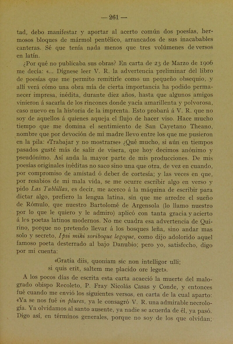 tad, debo manifestar y aportar al acertó común dos poesías, her- mosos bloques de mármol pentélico, arrancados de sus inacabables canteras. Sé que tenía nada menos que tres volúmenes de versos en latín. ¿Por qué no publicaba sus obras? En carta de 23 de Marzo de igo6 me decía: «... Dígnese leer V. R. la advertencia preliminar del libro de poesías que me permito remitirle como un pequeño obsequio, y allí verá cómo una obra mía de cierta importancia ha podido perma- necer impresa, inédita, durante diez años, hasta que algunos amigos vinieron á sacarla de los rincones donde yacía amarillenta y polvorosa, caso nuevo en la historia de la imprenta. Esto probará á V. R. que no soy de aquellos á quienes aqueja el flujo de hacer viso. Hace mucho tiempo que me domina el sentimiento de San Cayetano Theano, nombre que por devoción de mi madre llevo entre los que me pusieron en la pila; «Trabajar y no mostrarse» ¿Qué mucho, si aún en tiempos pasados gusté más de salir de visera, que hoy decimos anónimo y pseudónimo. Así anda la mayor parte de mis producciones. De mis poesías originales inéditas no saco sino una que otra, de vez en cuando, por compromiso de amistad ó deber de cortesía; y las veces en que, por resabios de mi mala vida, se me ocurre escribir algo en verso y pido Las Tablillas, es decir, me acerco á la máquina de escribir para dictar algo, prefiero la lengua latina, sin que me arredre el sueño de Rómulo, que nuestro Bartolomé de Argensola (lo llamo nuestro por lo que le quiero y le admiro) aplicó con tanta gracia y acierto á los poetas latinos modernos. No me cuadra esa advertencia de Qui- rino, porque no pretendo llevar á los bosques leña, sino andar mas solo y secreto, Ipsi mihi soriboque legoque, como dijo adolorido aquel famoso poeta desterrado al bajo Danubio; pero yo, satisfecho, digo por mi cuenta; «Gratia diis, quoniam sic non intelligor ulli; si quis erit, saltem me placido ore leget». A los pocos días de escrita esta carta acaeció la muerte del malo- grado obispo Recoleto, P. Fray Nicolás Casas y Conde, y entonces fué cuando me envió los siguientes versos, en carta de la cual aparto: «Ya se nos fué in plures, ya le consagró V. R. una admirable necrolo- gía. Ya olvidamos al santo ausente, ya nadie se acuerda de él, ya pasó. Digo así, en términos generales, porque no soy de los que olvidan;