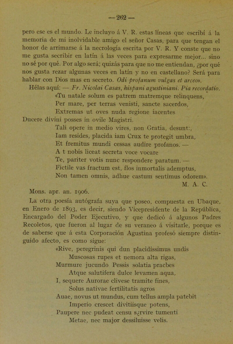 pero ese es el mundo. Le incluyo á V. R. estas líneas que escribí á la memoria de mi inolvidable amigo el señor Casas, para que tengan el honor de arrimarse á la necrología escrita por V. R. Y conste que no me gusta secribir en latín á las veces para expresarme mejor... sino no sé por qué. Por algo será; quizás para que no me entiendan, ¿por qué nos gusta rezar algunas veces en latín y no en castellano? Será para hablar con Dios mas en secreto. Odi profanum vulgas et arceo)). Hélas aquí: — Fr. Nicolai Casas, hispani agustiniani. Pia recordaiio. «Tu natale solum es patrem matremque relinquens. Per mare, per térras venisti, sánete sacerdos. Extremas ut oves nuda regione iacentes Ducere divini posses in ovile Magistri. Tali opere in medio vires, non Gratia, desunt:, lam resides, placida iam Crux te protegit umbra, Et fremitus mundi cessas audire profanos. — A t nobis liceat secreta voce vocare Te, pariter votis nunc respondere paratum. — Fictile vas fractum est, flos inmortalis ademptus. Non tamen omnis, adhue ca.stum sentimus odorem». M. A. C. Mons. apr. an. 1906. La otrp, poesía autógrafa suya que poseo, compuesta en Ubaque, en Enero de 1893, es decir, siendo Vicepresidente de la República, Encargado del Poder Ejecutivo, y que dedicó á algunos Padres Recoletos, que fueron al lugar de su veraneo á visitarle, porque es de saberse que á esta Corporación Agustina profesó siempre distin- guido afecto, es como sigue: «Rive, peregrinis qui dun placidissimus undis Muscosas rupes et nemora alta rigas. Murmure jucundo Pessis solatia pracbes Atque salutífera dulce levamen aqua, I, sequere Aurorae clivese tramite fines, Solus nativae fertilitatis agros Auae, novus ut mundus, cum tellus ampia patebit Imperio crescet divitiisque potens, Paupere nec pudeat censu s¿rvire tumenti Metae, nec major dessiluisse velis.