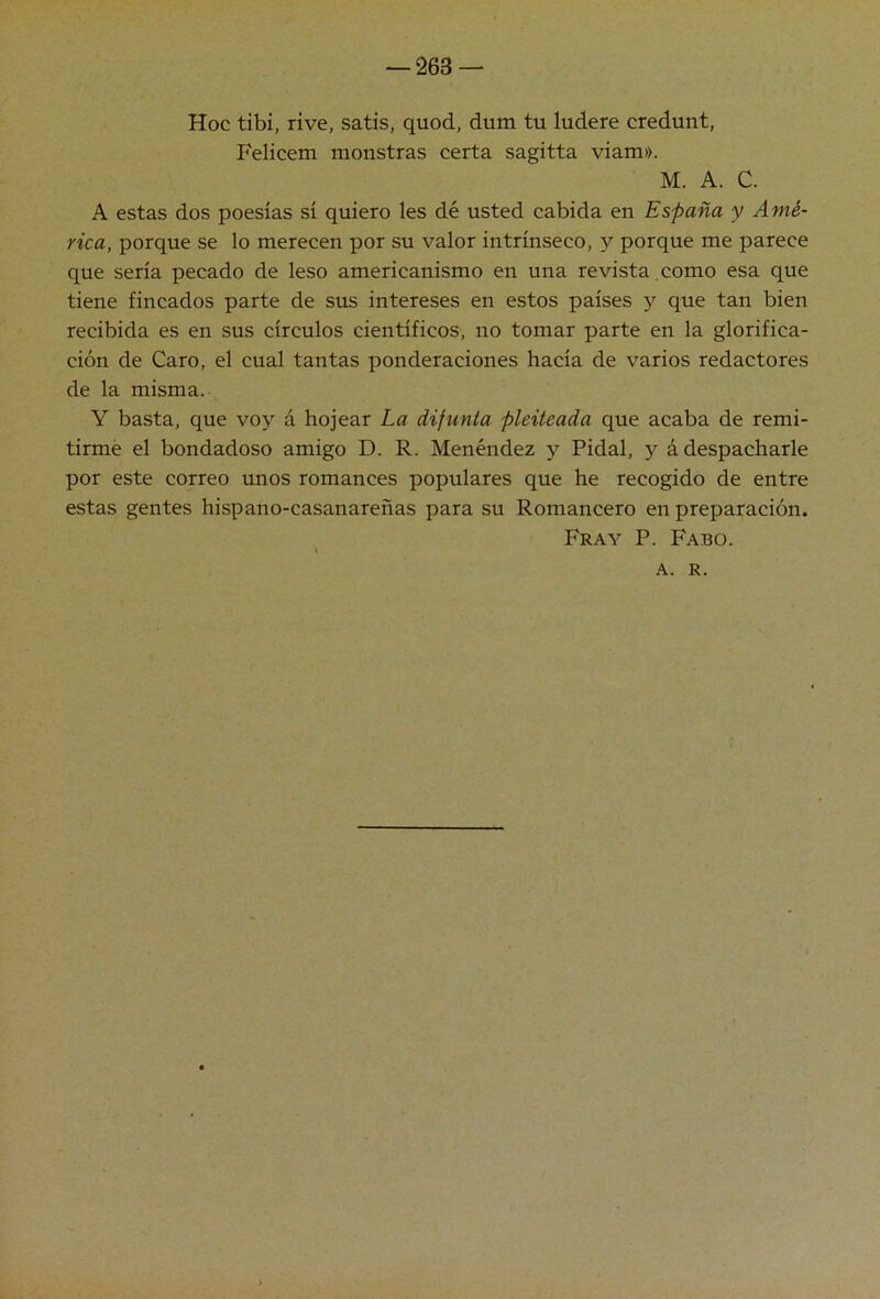 Hoc tibí, rive, satis, quod, dum tu ludere credunt, Felicem monstras certa sagitta viam». M. A. C. A estas dos poesías sí quiero les dé usted cabida en España y Amé- rica, porque se lo merecen por su valor intrínseco, y porque me parece que sería pecado de leso americanismo en una re vista, como esa que tiene fincados parte de sus intereses en estos países y que tan bien recibida es en sus círculos científicos, no tomar parte en la glorifica- ción de Caro, el cual tantas ponderaciones hacía de varios redactores de la misma. Y basta, que voy á hojear La difunta pleiteada que acaba de remi- tirme el bondadoso amigo D. R. Menéndez y Pidal, y á despacharle por este correo unos romances populares que he recogido de entre estas gentes hispano-casanareñas para su Romancero en preparación. Fray P. Fabo. A. R.