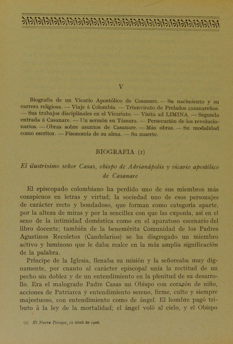 V Biografía de un Vicario Apostólico de Casaiiare. — Su iiaeiniiento y su carrera religiosa. — Viaje á Colombia. — Triunvirato de Prelados casanareños. — Sus trabajos disciplínales en el Vicariato. — Visita ad LIMINA. — vSegunda entrada á Casanare. — Un sermón en Támara. — Persecución de los revolucio- narios. — Obras sobre asuntos de Casanare. — Más obras. — Sn modalidad como escritor. — Fisonomía de su alma. — Su muerte. ' BIOGRAFIA (i) El ilustrísimo señor Casas, obispo de Adrianápolis y vicario apostólico de Casanare El episcopado colombiano ha perdido uno de sus miembros más conspicuos en letras y virtud; la sociedad uno de esos personajes de carácter recto y bondadoso, que forman como categoría aparte, por la alteza de miras y por la sencillez con que las exponía, así en el seno de la intimidad doméstica como en el aparatoso escenario del libro docente; también de la benemérita Comunidad de los Padres Agustinos Recoletos (Candelarios) se ha disgregado un miembro activo y luminoso que le daba realce en la más amplia significación de la palabra. Príncipe de la Iglesia, llenaba su misión y la señoreaba muy dig- namente, por cuanto al carácter episcopal unía la rectitud de un pecho sin doblez y de un entendimiento en la plenitud de su desarro- llo. Era el malogrado Padre Casas un Obispo con corazón de niño, acciones de Patriarca y entendimiento sereno, firme, culto y siempre majestuoso, con entendimiento como de ángel. El hombre pagó tri- buto á la ley de la mortalidad; el ángel voló al cielo, y el Obispo (i) El Nueto Tiempo, ii Abril de 1906.