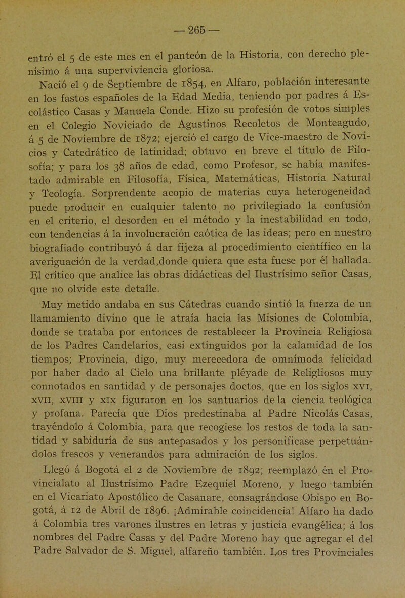 entró el 5 de este mes en el panteón de la Historia, con derecho ple- nísimo á una superviviencia gloriosa. Nació el 9 de Septiembre de 1854, en Alfaro, población interesante en los fastos españoles de la Bdad Media, teniendo por padres a Ks- colástico Casas y Manuela Conde. Hizo su profesión de votos simples en el Colegio Noviciado de Agustinos Recoletos de Monteagudo, á 5 de Noviembre de 1872; ejerció el cargo de Vice-maestro de Novi- cios y Catedrático de latinidad; obtuvo en breve el título de Filo- sofía; y para los 38 años de edad, como Profesor, se había manifes- tado admirable en Filosofía, Física, Matemáticas, Historia Natural y Teología. Sorprendente acopio de materias cuya heterogeneidad puede producir en cualquier talento no privilegiado la confusión en el criterio, el desorden en el método y la inestabilidad en todo, con tendencias á la involucración caótica de las ideas; pero en nuestro, biografiado contribuyó á dar fijeza al procedimiento científico en la averiguación de la verdad,donde quiera que esta fuese por él hallada. El crítico que analice las obras didácticas del Ilustrísimo señor Casas, que no olvide este detalle. Muy metido andaba en sus Cátedras cuando sintió la fuerza de un llamamiento divino que le atraía hacia las Misiones de Colombia, donde se trataba por entonces de restablecer la Provincia Religiosa de los Padres Candelarios, casi extinguidos por la calamidad de los tiempos; Provincia, digo, muy merecedora de omnímoda felicidad por haber dado al Cielo una brillante pléyade de Religliosos muy connotados en santidad y de personajes doctos, que en los siglos xvi, XVII, xviii y XIX figuraron en los santuarios de la ciencia teológica y profana. Parecía que Dios predestinaba al Padre Nicolás Casas, trayéndolo á Colombia, para que recogiese los restos de toda la san- tidad y sabiduría de sus antepasados y los personificase perpetuán- dolos frescos y venerandos para admiración de los siglos. Plegó á Bogotá el 2 de Noviembre de 1892; reemplazó én el Pro- vincialato al Ilustrísimo Padre Ezequiel Moreno, y luego también en el Vicariato Apostólico de Casanare, consagrándose Obispo en Bo- gotá, á 12 de Abril de 1896. ¡Admirable coincidencia! Alfaro ha dado á Colombia tres varones ilustres en letras y justicia evangélica; á los nombres del Padre Casas y del Padre Moreno hay que agregar el del Padre Salvador de S. Miguel, alfareño también. Pos tres Provinciales