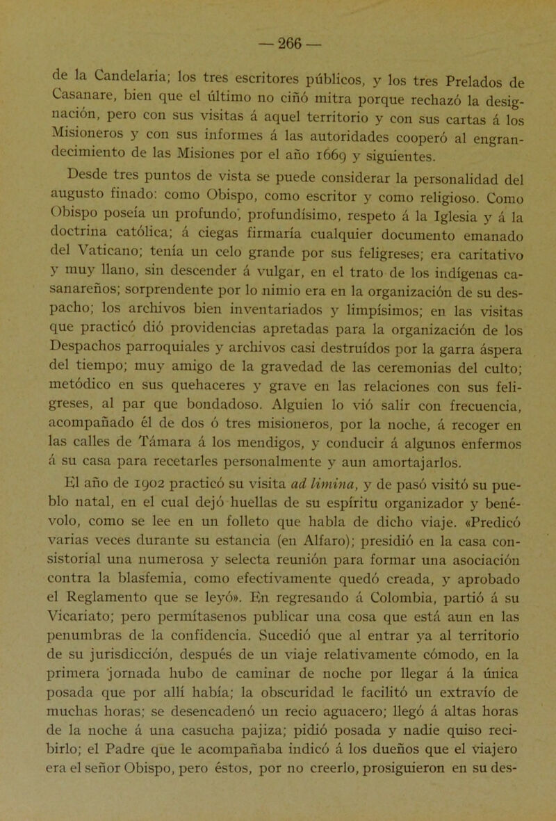 de la Candelaria; los tres escritores públicos, y los tres Prelados de Casanare, bien que el último no ciñó mitra porque rechazó la desig- nación, pero con sus visitas á aquel territorio y con sus cartas á los Misioneros y con sus informes á las autoridades cooperó al engran- decimiento de las Misiones por el año 1669 y siguientes. Desde tres puntos de vista se puede considerar la personalidad del augusto finado: como Obispo, como escritor y como religioso. Como Obispo poseía un profundo*, profundísimo, respeto á la Iglesia y á la doctrina católica; á ciegas firmaría cualquier documento emanado del Vaticano; tenía un celo grande por sus feligreses; era caritativo y muy llano, sin descender á vulgar, en el trato de los indígenas ca- sanareños; sorprendente por lo nimio era en la organización de su des- pacho; los archivos bien inventariados y limpísimos; en las visitas que practicó dió providencias apretadas para la organización de los Despachos parroquiales y archivos casi destruidos por la garra áspera del tiempo; muy amigo de la gravedad de las ceremonias del culto; metódico en sus quehaceres y grave en las relaciones con sus feli- greses, al par que bondadoso. Alguien lo vió salir con frecuencia, acompañado él de dos ó tres misioneros, por la noche, á recoger en las calles de Támara á los mendigos, y conducir á algunos enfermos á su casa para recetarles personalmente y aun amortajarlos. El año de 1902 practicó su visita ad limina, y de pasó visitó .su pue- blo natal, en el cual dejó huellas de su espíritu organizador y bené- volo, como se lee en un folleto que habla de dicho viaje. «Predicó varias veces durante su estancia (en Alfaro); presidió en la casa con- sistorial una numerosa y selecta reunión para formar una asociación contra la blasfemia, como efectivamente quedó creada, y aprobado el Reglamento que se leyó». Pm regresando á Colombia, partió á su Vicariato; pero permítasenos publicar una cosa que está aun en las penumbras de la confidencia. Sucedió que al entrar ya al territorio de su jurisdicción, después de un viaje relativamente cómodo, en la primera 'jornada hubo de caminar de noche por llegar á la única posada que por allí había; la obscuridad le facilitó un extravío de muchas horas; se desencadenó un recio aguacero; llegó á altas horas de la noche á una casucha pajiza; pidió posada y nadie quiso reci- birlo; el Padre que le acompañaba indicó á los dueños que el viajero era el señor Obispo, pero éstos, por no creerlo, prosiguieron en su des-