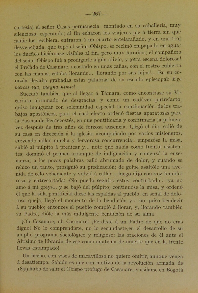 cortesía; el señor Casas permanecía montado en su caballería, muy silencioso, esperando; al fin echaron los viajeros pie a tierra sin que nadie los recibiera, entraron á im cuarto entelarañado, y en una troj desvencijada, que topó el señor Obispo, se reclinó empapado en agua; los dueños luciéronse visibles al fin, pero muy huraños; el compañero del señor Obispo fué á prodigarle algún alivio, y ¡otra escena dolorosa! el Prefado de Casanare, acostado en unas cañas, con el rostro cubierto con las manos, estaba llorando... ¡llorando por sus hijos!... En su co- razón llevaba grabadas estas palabras de su escudo episcopal; Ego merces tua, magna nimis\ Sucedió también que al llegar á Támara, como encontrase su Vi- cariato abrumado de desgracias, y como un cadáver putrefacto^ quiso inaugurar con solemnidad especial la continuación de los tra- bajos apostólicos, para el cual efecto ordenó fiestas aparatosas para la Pascua de Pentecostés, en que pontificaría y confirmaría la primera vez después de tres años de forzosa ausencia. Elegó el día, salió de su casa en dirección á la iglesia, acompañado por varios misioneros, creyendo hallar mucha }’• fervorosa concurrencia; empezóse la misa, subió al púlpito á predicar y... notó que había como treinta asisten- tes; dominó el primer arranque de indignación y comenzó la ense- ñanza; á las pocas palabras calló abnimado de dolor, y cuando se rehizo un tanto, prosiguió su predicación; de golpe asaltóle una ave- nida de celo vehemente y volvió á callar... luego dijo con voz temblo- rosa y entrecortada; «No puedo seguir., estoy conturbado... yOi no amo á mi grey»... y se bajó del púlpito; continuóse la misa, y ordenó él que la silla pontificial diese las espaldas al pueblo, en señal de dolo- rosa queja; llegó el momento de la bendición y... no quiso bendecir á su pueblo; entonces el pueblo rompió á llorar, y, llorando también su Padre, dióle la más indulgente bendición de su alma. ¡Oh Casanare, oh Casanare! ¡Perdiste á un Padre de que no eras digno! No lo comprendiste, no lo secundaste,en el desarrollo de su amplio programa sociológico y religioso; las oraciones de él ante el Altísimo te librarán de ese como anatema de muerte que en la frente llevas estampado! Un hecho, con visos de maravilloso,no quiero omitir, aunque vénga á desatiempo. Sabido es que con motivo de la revolución armada de 1899 hubo de salir el Obispo prófugo de Casanare, y asilarse en Bogotá