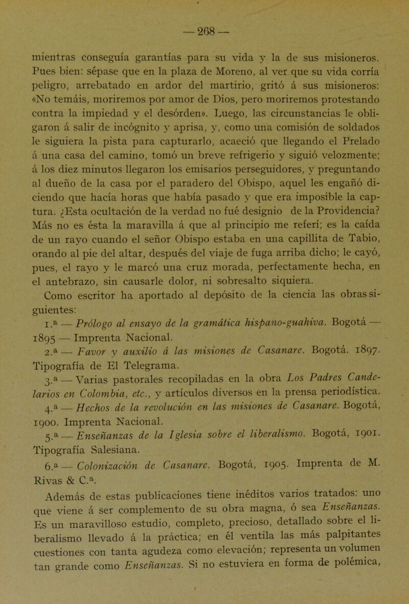 mientras conseguía garantías para su vida y la de sus misioneros. Pues bien: sépase que en la plaza de Moreno, al ver que su vida corría peligro, arrebatado en ardor del martirio, gritó á sus misioneros: «No temáis, moriremos por amor de Dios, pero moriremos protestando contra la impiedad y el desorden». Luego, las circunstancias le obli- garon á salir de incógnito y aprisa, y, como una comisión de soldados le siguiera la pista para capturarlo, acaeció que llegando el Prelado á una casa del camino, tomó un breve refrigerio y siguió velozmente; á los diez minutos llegaron los emisarios perseguidores, y preguntando al dueño de la casa por el paradero del Obispo, aquel les engañó di- ciendo que hacía horas que había pasado y que era imposible la cap- tura. ¿Esta ocultación de la verdad no fué designio de la Providencia? Más no es ésta la maravilla á que al principio me referí; es la caída de un rayo cuando el señor Obispo estaba en una capillita de Tabio, orando al pie del altar, después del viaje de fuga arriba dicho; le cayó, pues, el rayo y le marcó una cruz morada, perfectamente hecha, en el antebrazo, sin causarle dolor, ni sobresalto siquiera. Como escritor ha aportado al depósito de la ciencia las obras si- guientes: 1. a — Prólogo al ensayo de la gramática hispano-guahiva. Bogotá — 1895 — Imprenta Nacional. 2. a— Favor y auxilio á las misiones de Casanare. Bogotá. 1897. Tipografía de El Telegrama. 3. a — Varias pastorales recopiladas en la obra Los Padres Cande- larios en Colombia, etc., y artículos diversos en la prensa periodística. 4. a — Hechos de la revolución en las misiones de Casanare. Bogotá, 1900. Imprenta Nacional. 3_a — Enseñanzas de la Iglesia sobre el liberalismo. Bogotá, ipoi- Tipografía Salesiana. 6.a — Colonización de Casanare. Bogotá, 1905- Imprenta de M. Rivas & C.a. Además de estas publicaciones tiene inéditos varios tratados, uno que viene á ser complemento de su obra magna, o sea Enseñanzas. Es un maravilloso estudio, completo, precioso, detallado sobre el li- beralismo llevado á la práctica; en él ventila las más palpitantes cuestiones con tanta agudeza como elevación; representa un voluinen tan grande como Enseñanzas. ,Si no estuviera en forma de polémica. i