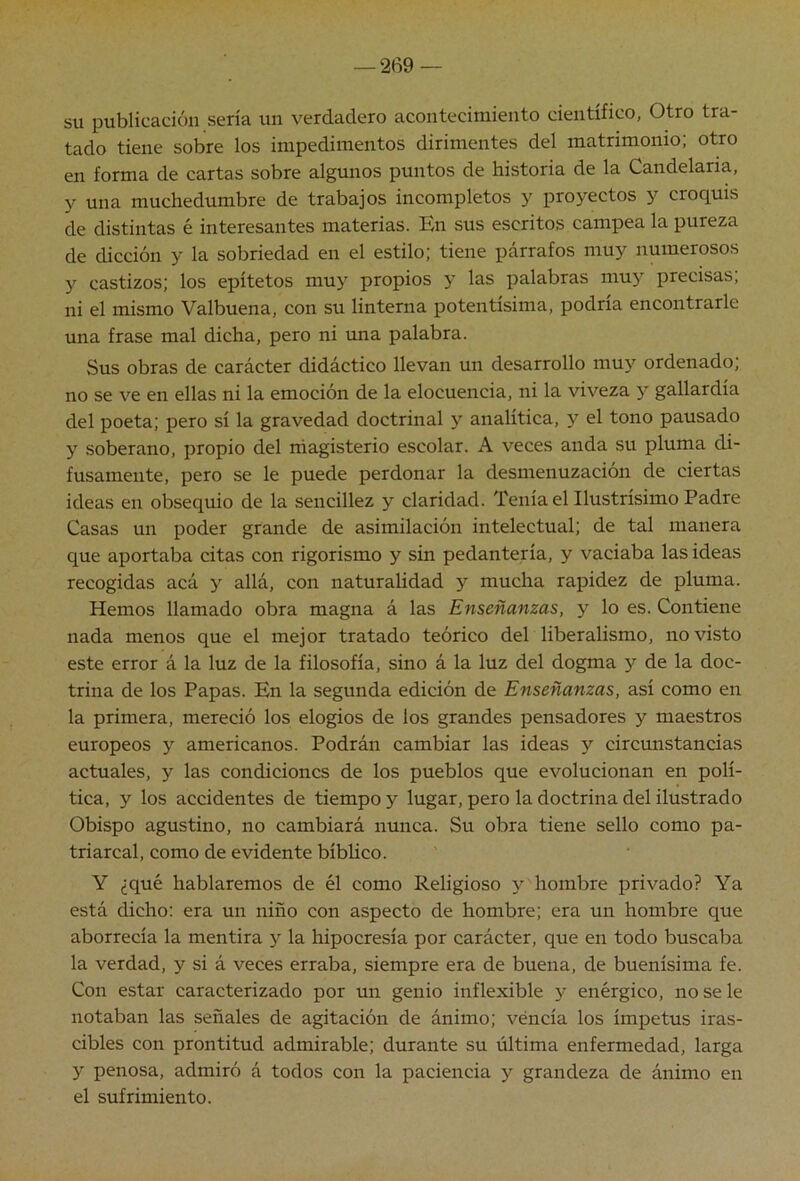 su publicación sería un verdadero acontecimiento científico, Otro tra- tado tiene sobre los impedimentos dirimentes del matrimonio; otro en forma de cartas sobre algunos puntos de historia de la Candelaria, y una muchedumbre de trabajos incompletos y proyectos y croquis de distintas é interesantes materias. En sus escritos campea la pureza de dicción y la sobriedad en el estilo; tiene párrafos muy numerosos y castizos; los epítetos muy propios y las palabras muy precisas; ni el mismo Valbuena, con su linterna potentísima, podría encontrarle una frase mal dicha, pero ni una palabra. Sus obras de carácter didáctico llevan un desarrollo muy ordenado; no se ve en ellas ni la emoción de la elocuencia, ni la viveza y gallardia del poeta; pero sí la gravedad doctrinal y analítica, y el tono pausado y soberano, propio del rhagisterio escolar. A veces anda su pluma di- fusamente, pero se le puede perdonar la desmenuzación de ciertas ideas en obsequio de la sencillez y claridad. Tenía el Ilustrísimo Padre Casas un poder grande de asimilación intelectual; de tal manera que aportaba citas con rigorismo y sin pedantería, y vaciaba las ideas recogidas acá y allá, con naturalidad y mucha rapidez de pluma. Hemos llamado obra magna á las Enseñanzas, y lo es. Contiene nada menos que el mejor tratado teórico del liberalismo, no visto este error á la luz de la filosofía, sino á la luz del dogma y de la doc- trina de los Papas. En la segunda edición de Enseñanzas, así como en la primera, mereció los elogios de los grandes pensadores y maestros europeos y americanos. Podrán cambiar las ideas y circunstancias actuales, y las condiciones de los pueblos que evolucionan en polí- tica, y los accidentes de tiempo y lugar, pero la doctrina del ilustrado Obispo agustino, no cambiará nunca. Su obra tiene sello como pa- triarcal, como de evidente bíblico. Y ¿qué hablaremos de él como Religioso y hombre privado? Ya está dicho: era un niño con aspecto de hombre; era un hombre que aborrecía la mentira y la hipocresía por carácter, que en todo buscaba la verdad, y si á veces erraba, siempre era de buena, de buenísima fe. Con estar caracterizado por un genio inflexible y enérgico, no se le notaban las señales de agitación de ánimo; véncía los ímpetus iras- cibles con prontitud admirable; durante su última enfermedad, larga y penosa, admiró á todos con la paciencia y grandeza de ánimo en el sufrimiento.