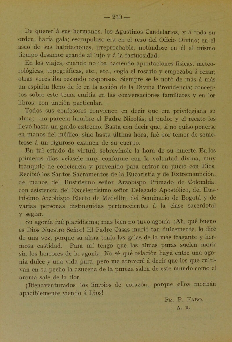 —‘J70 — De querer á sus hermanos, los Agustinos Candelarios, y á toda su orden, hacía gala; escrupuloso era en el rezo del Oficio Divino; en el aseo de sus habitaciones, irreprochable, notándose en él al mismo tiempo desamor grande al lujo y á la fastuosidad. En los viajes, cuando no iba haciendo apuntaciones físicas, meteo- rológicas, topográficas, etc., etc., cogía el rosario y empezaba á rezar; otras veces iba rezando responsos. Siempre se le notó de más á más un espíritu lleno de fe en la acción de la Divina Providencia; concep- tos sobre este tema emitía en las conversaciones familiares y en los libros, con unción particular. Todos sus confesores convienen en decir que era privilegiada su alma; no parecía hombre el Padre Nicolás; el pudor y el recato los llevó hasta un grado extremo. Basta con decir que, si no quiso ponerse en manos del médico, sino hasta última hora, fué por temor de some- terse á un riguroso examen de su cuerpo. En tal estado de virtud, sobrevínole la hora de su muerte. En los primeros días veíasele muy conforme con la voluntad divina, muj'^ tranquilo de conciencia y prevenido para entrar en juicio con Dios. Recibió los vSantos vSacramentos de la Eucaristía y de Extremaunción, de manos del Ilustrísimo señor Arzobispo Primado de Colombia, con asistencia del Excelentísimo señor Delegado Apostólico, del Ilus- trísimo Arzobispo Electo de Medellín, del Seminario de Bogotá y de varias personas distinguidas pertenecientes á la clase sacerdotal y seglar. Su agonía fué placidísima; mas bien no tuvo agonía. ¡Ah, qué bueno es Dios Nuestro Señor! El Padre Casas murió tan dulcemente, lo diré de una vez, porque su alma tenía las galas de la más fragante y her- mosa castidad. Para mí tengo que las almas puras suelen morir sin los horrores de la agonía. No sé qué relación haya entre una ago- nía dulce y una vida pura, pero me atreveré á decir que los que culti- van en su pecho la azucena de la pureza salen de este mundo como el aroma sale de la flor. ¡Bienaventurados los limpios de corazón, porque ellos morirán apaciblemente viendo á Dios! P'r. P. Fabo. A. R.