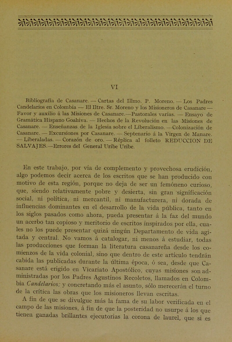 Bibliografía de Casanare. — Cartas del Illmo. P. Moreno. — Los Padres Candelarios en Colombia — El Iltre. Sr. Moreno y los Misioneros de Casanare — Favor y auxilio á las Misiones de Casanare.—Pastorales varias. — Ensayo de Gramática Hispano Goahiva. — Hechos de la Revolución en las Misiones de Casanare. — Enseñanzas de la Iglesia sobre el Liberalismo. —Colonización de Casanare. — Excursiones por Casanare. — Septenario á la Virgen de Manare. — Liberaladas. — Corazón de oro. — Réplica al folleto REDUCCION DE SALVAJES.—Errores del General Uribe Uribe. Kn este trabajo, por vía de complemento y provechosa erudición, algo podemos decir acerca de los escritos que se han producido con motivo de esta región, porque no deja de ser un femóneno curioso, que, siendo relativamente pobre y desierta, sin gran 'significación social, ni política, ni mercantil, ni manufacturera, ni dorada de influencias dominantes en el desarrollo de la vida pública, tanto en los siglos pasados como ahora, pueda presentar á la faz del mundo un acerbo tan copioso y meritorio de escritos inspirados por ella, cua- les no los puede presentar quizá ningún Departamento de vida agi- tada y central. No vamos á catalogar, ni menos á estudiar, todas las producciones que forman la literatura casanareña desde los co- mienzos de la vida colonial, sino que dentro de este artículo tendrán cabida las publicadas durante la última época, ó sea, desde que Ca- sanare está erigido en Vicariato Apostólico, cuyas misiones son ad- ministradas por los Padres Agustinos Recoletos, llamados en Colom- bia Candelarios; y concretando más el asunto, sólo merecerán el turno de la crítica las obras que los misioneros llevan escritas. A fin de que se divulgue más la fama de su labor verificada en el campo de las misiones, á fin de que la posteridad no usurpe á los que tienen ganadas brillantes ejecutorias la corona de laurel, que si es