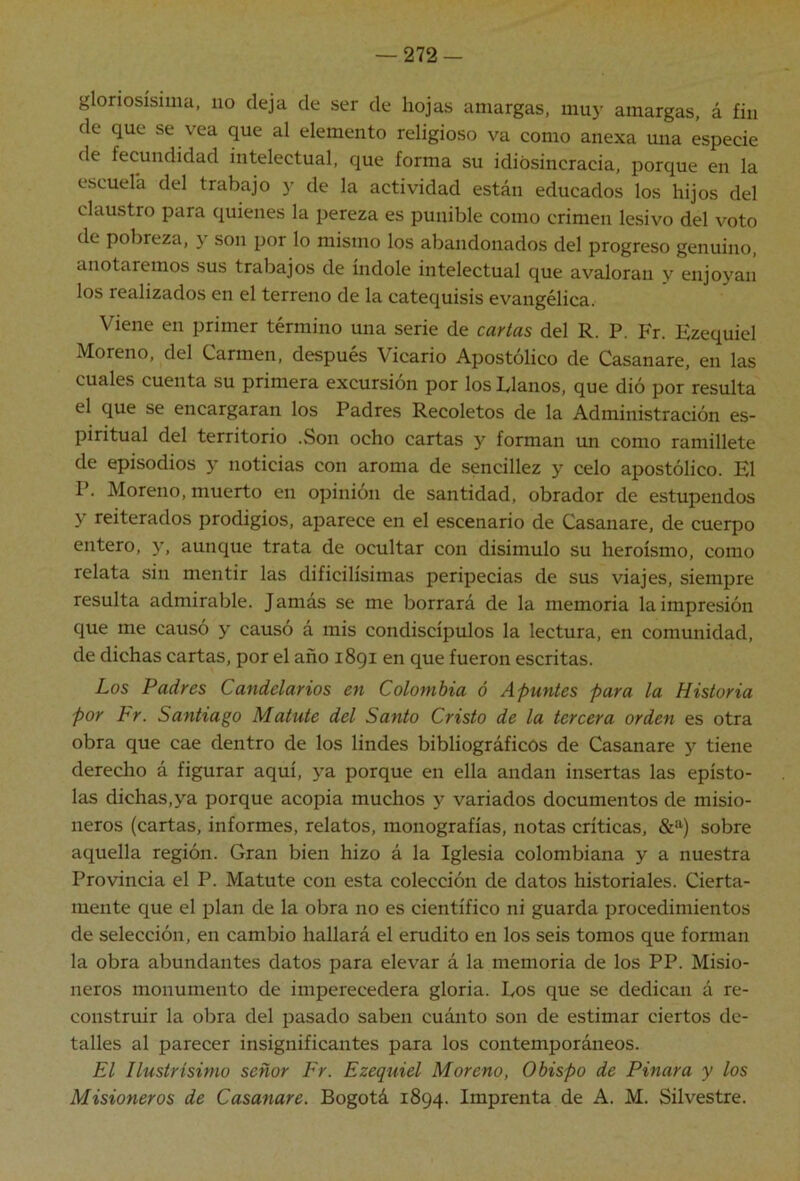 gloriosísima, no deja de ser de hojas amargas, muy amargas, á fin de que se vea que al elemento religioso va como anexa una especie de fecundidad intelectual, que forma su idiósincracia, porque en la escuela del trabajo y de la actividad están educados los hijos del claustro para quienes la pereza es punible como crimen lesivo del voto de pobreza, y son por lo mismo los abandonados del progreso genuino, anotaremos sus trabajos de índole intelectual que avaloran y enjoyan los realizados en el terreno de la catequisis evangélica. Viene en primer término una serie de cartas del R. P. Fr. Ezequiel Moreno, del Carmen, después Vicario Apostólico de Casanare, en las cuales cuenta su primera excursión por los Ríanos, que dió por resulta el que se encargaran los Padres Recoletos de la Administración es- piritual del territorio .Son ocho cartas y forman un como ramillete de episodios y noticias con aroma de sencillez y celo apostólico. El P. Moreno, muerto en opinión de santidad, obrador de estupendos y reiterados prodigios, aparece en el escenario de Casanare, de cuerpo entero, y, aunque trata de ocultar con disimulo su heroísmo, como relata sin mentir las dificilísimas peripecias de sus viajes, siempre resulta admirable. Jamás se me borrará de la memoria la impresión que me causó y causó á mis condiscípulos la lectura, en comunidad, de dichas cartas, por el año 1891 en que fueron escritas. Los Padres Candelarios en Colombia ó Apuntes para la Historia por Fr. Santiago Matute del Santo Cristo de la tercera orden es otra obra que cae dentro de los lindes bibliográficos de Casanare y tiene derecho á figurar aquí, ya porque en ella andan insertas las epísto- las dichas,ya porque acopia muchos y variados documentos de misio- neros (cartas, informes, relatos, monografías, notas críticas, &*'‘) sobre aquella región. Gran bien hizo á la Iglesia colombiana y a nuestra Provincia el P. Matute con esta colección de datos historiales. Cierta- mente que el plan de la obra no es científico ni guarda procedimientos de selección, en cambio hallará el erudito en los seis tomos que forman la obra abundantes datos para elevar á la memoria de los PP. Misio- neros monumento de imperecedera gloria. Los que se dedican á re- construir la obra del pasado saben cuánto son de estimar ciertos de- talles al parecer insignificantes para los contemporáneos. El Ilustrisinw señor Fr. Ezequiel Moreno, Obispo de Finara y los Misioneros de Casanare. Bogotá 1894. Imprenta de A. M. Silvestre.