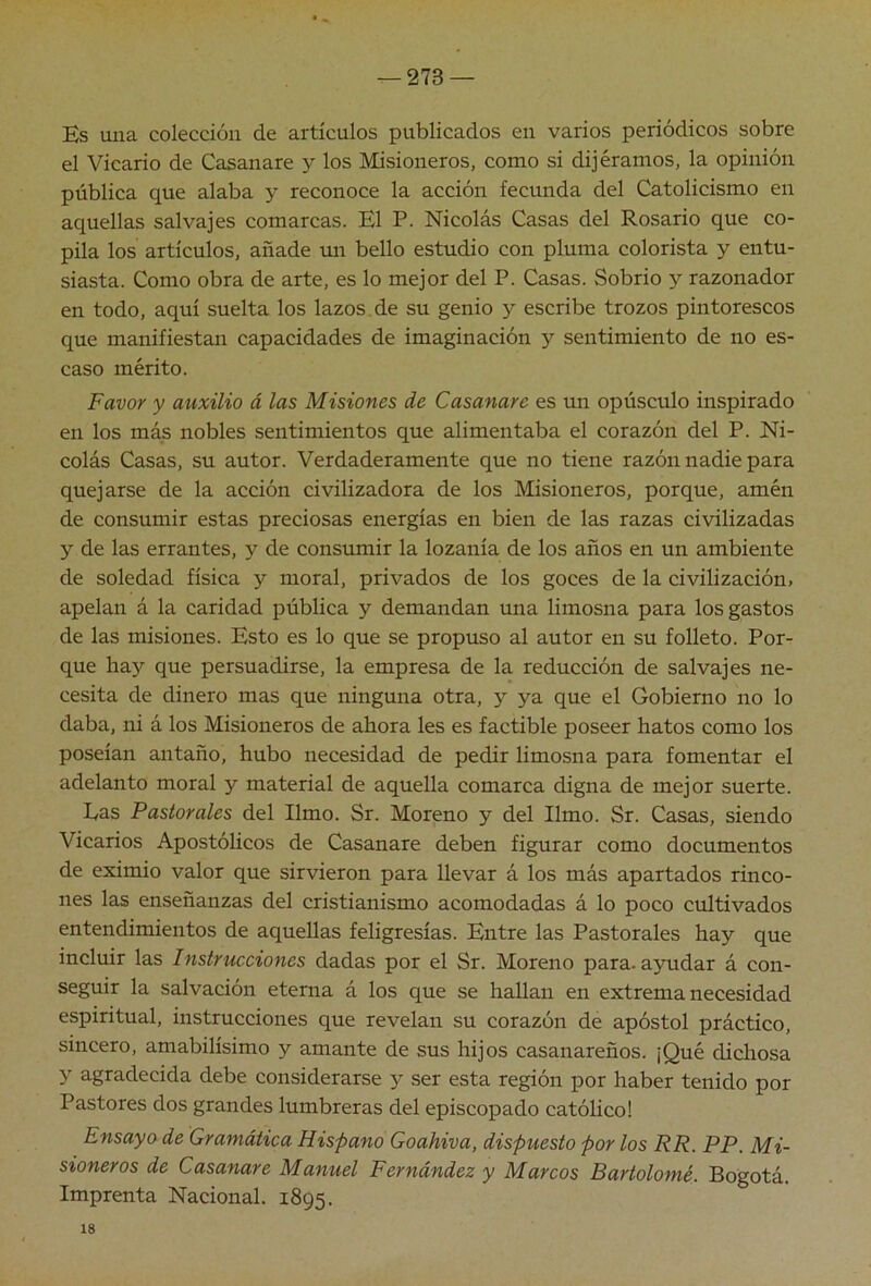 ^273 — Es una colección de artículos publicados en varios periódicos sobre el Vicario de Casanare y los Misioneros, como si dijéramos, la opinión pública que alaba y reconoce la acción fecunda del Catolicismo en aquellas salvajes comarcas. El P. Nicolás Casas del Rosario que co- pila los artículos, añade un bello estudio con pluma colorista y entu- siasta. Como obra de arte, es lo mejor del P. Casas. Sobrio y razonador en todo, aquí suelta los lazos.de su genio y escribe trozos pintorescos que manifiestan capacidades de imaginación y sentimiento de no es- caso mérito. Favor y auxilio á las Misiones de Casanare es un opúsculo inspirado en los más nobles sentimientos que alimentaba el corazón del P. Ni- colás Casas, su autor. Verdaderamente que no tiene razón nadie para quejarse de la acción civilizadora de los Misioneros, porque, amén de consumir estas preciosas energías en bien de las razas civilizadas y de las errantes, y de consumir la lozanía de los años en un ambiente de soledad física y moral, privados de los goces de la civilización, apelan á la caridad pública y demandan una limosna para los gastos de las misiones. Esto es lo que se propuso al autor en su folleto. Por- que hay que persuadirse, la empresa de la reducción de salvajes ne- cesita de dinero mas que ninguna otra, y ya que el Gobierno no lo daba, ni á los Misioneros de ahora les es factible poseer hatos como los poseían antaño, hubo necesidad de pedir limosna para fomentar el adelanto moral y material de aquella comarca digna de mejor suerte. Eas Pastorales del limo. Sr. Moreno y del limo. Sr. Casas, siendo Vicarios Apostólicos de Casanare deben figurar como documentos de eximio valor que sirvieron para llevar á los más apartados rinco- nes las enseñanzas del cristianismo acomodadas á lo poco cultivados entendimientos de aquellas feligresías. Entre las Pastorales hay que incluir las Instrucciones dadas por el Sr. Moreno para, ayudar á con- seguir la salvación eterna á los que se hallan en extrema necesidad espiritual, instrucciones que revelan su corazón de apóstol práctico, sincero, amabilísimo y amante de sus hijos casanareños. ¡Qué dichosa y agradecida debe considerarse y ser esta región por haber tenido por Pastores dos grandes lumbreras del episcopado catóhco! Ensayo de Gramática Hispano Goahiva, dispuesto por los RR. PP. Mi- sioneros de Casanare Manuel Fernández y Marcos Bartolomé. Bogotá. Imprenta Nacional. 1895. 18