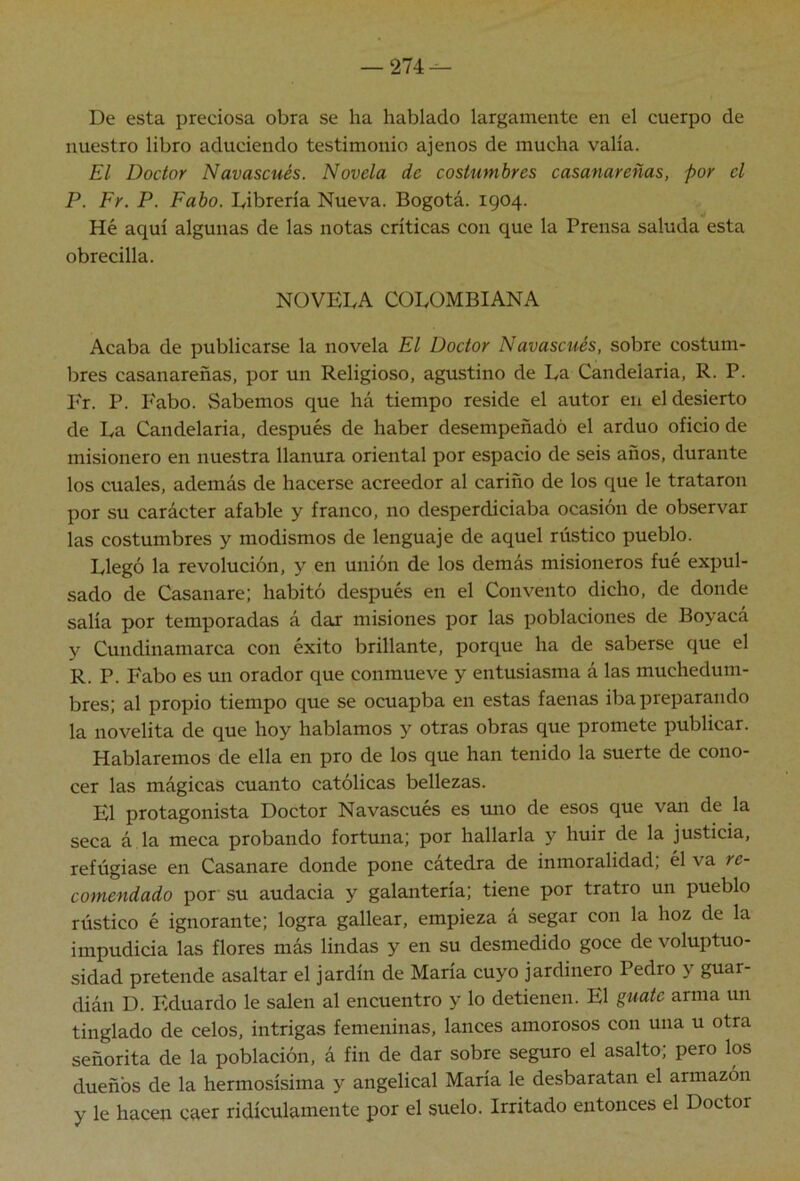 — 274^ De esta preciosa obra se ha hablado largamente en el cuerpo de nuestro libro aduciendo testimonio ajenos de mucha valia. El Doctor Navascués. Novela de costumbres casanareñas, por el P. Fr. P. Fabo. Dibrería Nueva. Bogotá. 1904. Hé aquí algunas de las notas críticas con que la Prensa saluda esta obrecilla. NOVELA COLOMBIANA Acaba de publicarse la novela El Doctor Navascués, sobre costum- bres casanareñas, por un Religioso, agustino de La Candelaria, R. P. I'r. P. Fabo. Sabemos que há tiempo reside el autor en el desierto de La Candelaria, después de haber desempeñado el arduo oficio de misionero en nuestra llanura oriental por espacio de seis años, durante los cuales, además de hacerse acreedor al cariño de los que le trataron por su carácter afable y franco, no desperdiciaba ocasión de observar las costumbres y modismos de lenguaje de aquel rústico pueblo. Llegó la revolución, y en unión de los demás misioneros fué expul- sado de Casanare; habitó después en el Convento dicho, de donde salía por temporadas á dar misiones por las poblaciones de Boyacá y Cundinamarca con éxito brillante, porque ha de saberse que el R. P. Fabo es un orador que conmueve y entusiasma á las muchedum- bres; al propio tiempo que se ocuapba en estas faenas iba preparando la novelita de que hoy hablamos y otras obras que promete publicar. Hablaremos de ella en pro de los que han tenido la suerte de cono- cer las mágicas cuanto católicas bellezas. El protagonista Doctor Navascués es uno de esos que van de la seca á la meca probando fortuna; por hallarla y huir de la justicia, refúgiase en Casanare donde pone cátedra de inmoralidad, el va re- comendado por su audacia y galantería; tiene por tratro un pueblo rústico é ignorante; logra gallear, empieza á segar con la hoz de la impudicia las flores más lindas y en su desmedido goce de voluptuo- sidad pretende asaltar el jardín de María cuyo jardinero Pedro y guar- dián D. Eduardo le salen al encuentro y lo detienen. El guate arma un tinglado de celos, intrigas femeninas, lances amorosos con una u otra señorita de la población, á fin de dar sobre seguro el asalto; pero los dueños de la hermosísima y angelical María le desbaratan el armazón y le hacen caer ridiculamente por el suelo. Irritado entonces el Doctor