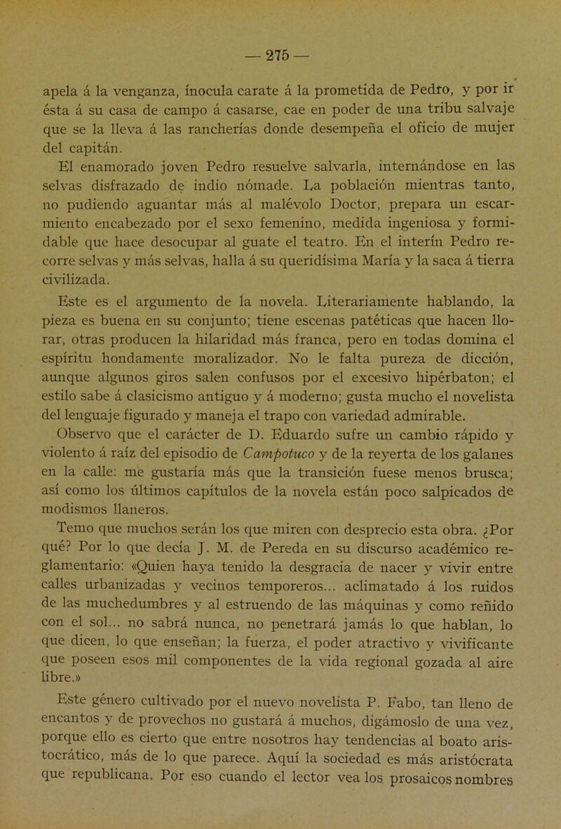 apela á la venganza, inocula carate á la prometida de Pedro, y por ir ésta á su casa de campo á casarse, cae en poder de una tribu salvaje que se la lleva á las rancherías donde desempeña el oficio de mujer del capitán. El enamorado joven Pedro resuelve salvarla, internándose en las selvas disfrazado de indio nómade. Ea población mientras tanto, no pudiendo aguantar más al malévolo Doctor, prepara un escar- miento encabezado por el sexo femenino, medida ingeniosa y formi- dable que hace desocupar al guate el teatro. En el Ínterin Pedro re- corre selvas y más selvas, halla á su queridísima María y la saca á tierra civilizada. Este es el argumento de la novela. Literariamente hablando, la pieza es buena en su conjunto; tiene escenas patéticas que hacen llo- rar, otras producen la hilaridad más franca, pero en todas domina el espíritu hondamente moralizador. No le falta pureza de dicción, aunque algunos giros salen confusos por el excesivo hipérbaton; el estilo sabe á clasicismo antiguo y á moderno; gusta mucho el novelista del lenguaje figurado y maneja el trapo con variedad admirable. Observo que el carácter de D. Eduardo sufre un cambio rápido y violento á raíz del episodio de Campotuco y de la reyerta de los galanes en la calle: me gustaría más que la transición fuese menos brusca; así como los últimos capítulos de la novela están poco salpicados de modismos llaneros. Temo que muchos serán los que miren con desprecio esta obra. ¿Por qué? Por lo que decía J. M. de Pereda en su discurso académico re- glamentario: «Quien haya tenido la desgracia de nacer y vivir entre calles urbanizadas y vecinos temporeros... aclimatado á los ruidos de las muchedumbres y al estruendo de las máquinas y como reñido con el sol... no sabrá nunca, no penetrará jamás lo que hablan, lo que dicen, lo que enseñan; la fuerza, el poder atractivo vivificante que poseen esos mil componentes de la vida regional gozada al aire Ubre.» Este género cultivado por el nuevo novelista P. Fabo, tan lleno de encantos y de provechos no gustará á muchos, digámoslo de una vez, porque ello es cierto que entre nosotros hay tendencias al boato aris- tocrático, más de lo que parece. Aquí la sociedad es más aristócrata que republicana. Por eso cuando el lector véalos prosaicos nombres