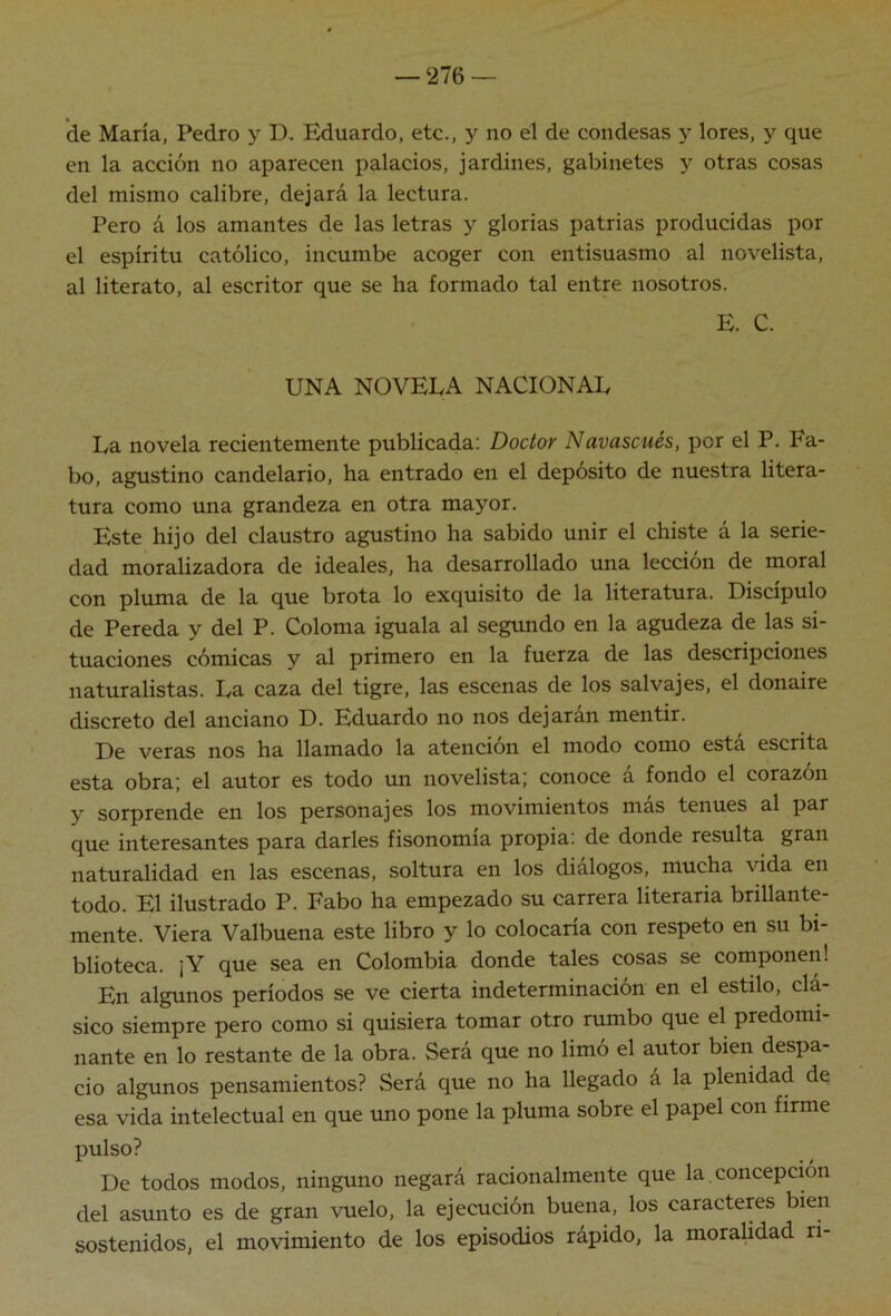 de María, Pedro y D. Eduardo, etc., y no el de condesas y lores, y que en la acción no aparecen palacios, jardines, gabinetes y otras cosas del mismo calibre, dejará la lectura. Pero á los amantes de las letras y glorias patrias producidas por el espíritu católico, incumbe acoger con entisuasmo al novelista, al literato, al escritor que se ha formado tal entre nosotros. E. C. UNA NOVELA NACIONAL La novela recientemente publicada: Doctor Navascués, por el P. Fa- bo, agustino candelario, ha entrado en el depósito de nuestra litera- tura como una grandeza en otra mayor. Este hijo del claustro agustino ha sabido unir el chiste á la serie- dad moralizadora de ideales, ha desarrollado una lección de moral con pluma de la que brota lo exquisito de la literatura. Discípulo de Pereda y del P. Coloma iguala al segundo en la agudeza de las si- tuaciones cómicas y al primero en la fuerza de las descripciones naturalistas. La caza del tigre, las escenas de los salvajes, el donaire discreto del anciano D. Eduardo no nos dejaran mentir. De veras nos ha llamado la atención el modo como está escrita esta obra; el autor es todo un novelista; conoce á fondo el corazón y sorprende en los personajes los movimientos más tenues al par que interesantes para darles fisonomía propia: de donde resulta gran naturalidad en las escenas, soltura en los diálogos, mucha vida en todo. El ilustrado P. Fabo ha empezado su carrera literaria brillante- mente. Viera Valbuena este libro y lo colocaría con respeto en su bi- blioteca. ¡Y que sea en Colombia donde tales cosas se componen! En algunos períodos se ve cierta indeterminación en el estilo, clá- sico siempre pero como si quisiera tomar otro rumbo que el predomi nante en lo restante de la obra. Será que no limo el autor bien despa- cio algunos pensamientos? Será que no ha llegado á la plenidad de esa vida intelectual en que uno pone la pluma sobre el papel con firme pulso? De todos modos, ninguno negará racionalmente que la concepción del asunto es de gran vuelo, la ejecución buena, los caracteres bien sostenidos, el movimiento de los episodios rápido, la moralidad ri-