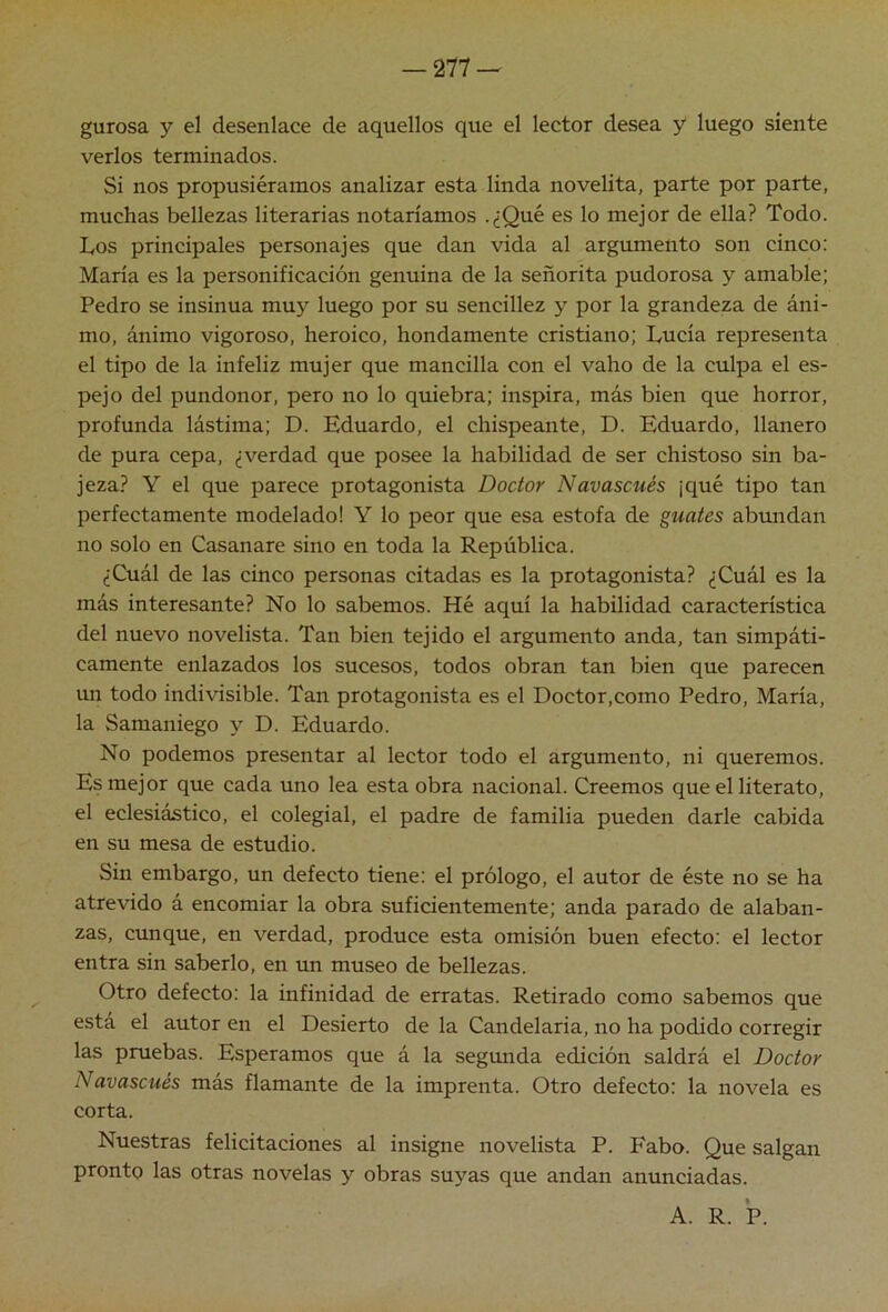 gurosa y el desenlace de aquellos que el lector desea y luego siente verlos terminados. Si nos propusiéramos analizar esta linda novelita, parte por parte, muchas bellezas literarias notaríamos .¿Qué es lo mejor de ella? Todo. Los principales personajes que dan vida al argumento son cinco: María es la personificación genuina de la señorita pudorosa y amable; Pedro se insinúa mu}^ luego por su sencillez y por la grandeza de áni- mo, ánimo vigoroso, heroico, hondamente cristiano; Lucía representa el tipo de la infeliz mujer que mancilla con el vaho de la culpa el es- pejo del pundonor, pero no lo quiebra; inspira, más bien que horror, profunda lástima; D. Eduardo, el chispeante, D. Eduardo, llanero de pura cepa, ¿verdad que posee la habilidad de ser chistoso sin ba- jeza? Y el que parece protagonista Doctor Navascués ¡qué tipo tan perfectamente modelado! Y lo peor que esa estofa de guates abundan no solo en Casanare sino en toda la República. ¿Cuál de las cinco personas citadas es la protagonista? ¿Cuál es la más interesante? No lo sabemos. Hé aquí la habilidad característica del nuevo novelista. Tan bien tejido el argumento anda, tan simpáti- camente enlazados los sucesos, todos obran tan bien que parecen un todo indivisible. Tan protagonista es el Doctor,como Pedro, María, la Samaniego y D. Eduardo. No podemos presentar al lector todo el argumento, ni queremos. Es mejor que cada uno lea esta obra nacional. Creemos que el literato, el eclesiástico, el colegial, el padre de familia pueden darle cabida en su mesa de estudio. Sin embargo, un defecto tiene: el prólogo, el autor de éste no se ha atrevido á encomiar la obra suficientemente; anda parado de alaban- zas, cunque, en verdad, produce esta omisión buen efecto: el lector entra sin saberlo, en un museo de bellezas. Otro defecto: la infinidad de erratas. Retirado como sabemos que está el autor en el Desierto de la Candelaria, no ha podido corregir las pruebas. Esperamos que á la segunda edición saldrá el Doctor Navascués más flamante de la imprenta. Otro defecto: la novela es corta. Nuestras felicitaciones al insigne novelista P. Fabo. Que salgan pronto las otras novelas y obras suyas que andan anunciadas. A. R. P.