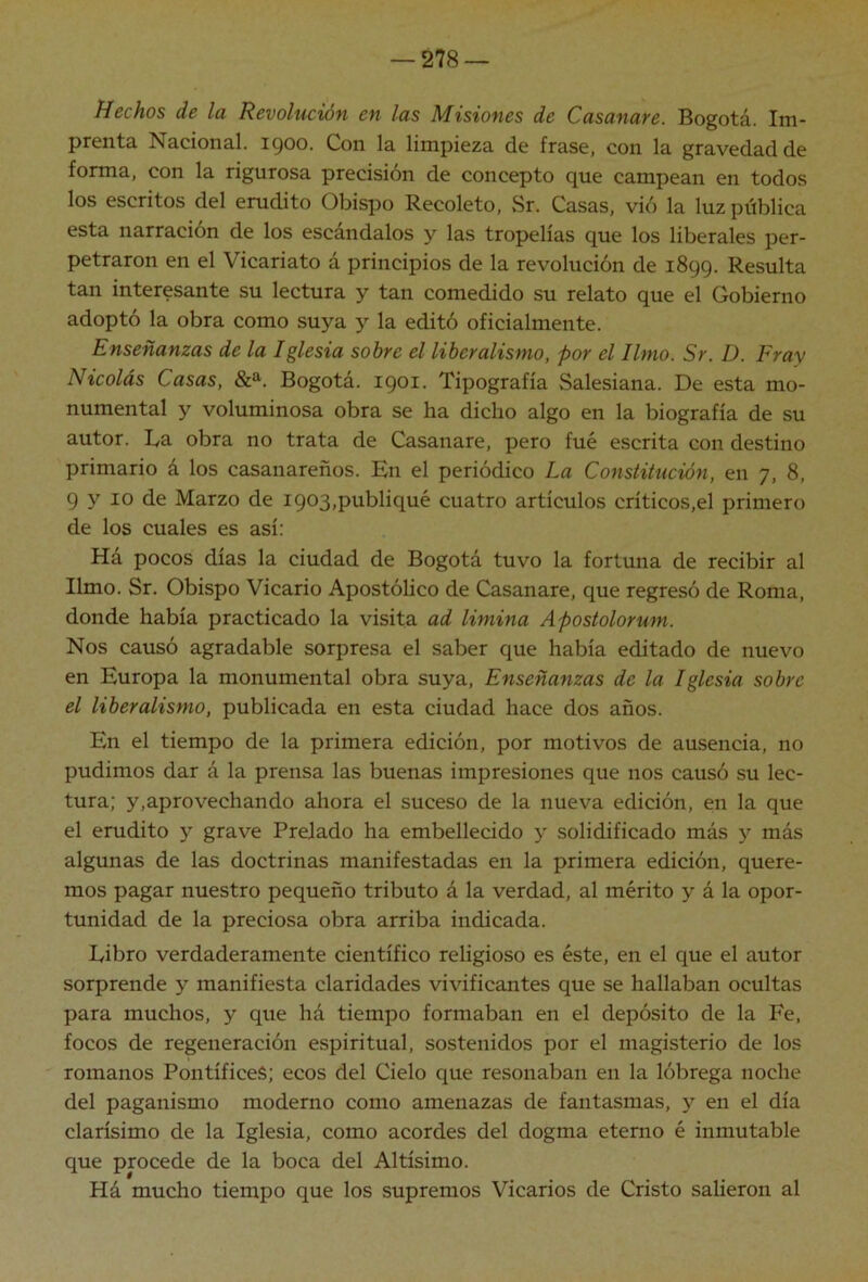 Hechos de la Revolución en las Misiones de Casanare. Bogotá. Im- prenta Nacional, igoo. Con la limpieza de frase, con la gravedad de forma, con la rigurosa precisión de concepto que campean en todos los escritos del erudito Obispo Recoleto, vSr. Casas, vió la luz pública esta narración de los escándalos y las tropelías que los liberales per- petraron en el Vicariato á principios de la revolución de 1899. Resulta tan interesante su lectura y tan comedido su relato que el Gobierno adoptó la obra como suya y la editó oficialmente. Enseñanzas de la Iglesia sobre el liberalismo, por el limo. Sr. D. Fray Nicolás Casas, &». Bogotá. 1901. Tipografía Salesiana. De esta mo- numental Y voluminosa obra se ha dicho algo en la biografía de su autor. La obra no trata de Casanare, pero fué escrita con destino primario á los casanareños. En el periódico La Constitución, en 7, 8, 9 y 10 de Marzo de 1903,publiqué cuatro artículos críticos,el primero de los cuales es así: Há pocos días la ciudad de Bogotá tuvo la fortuna de recibir al limo. Sr. Obispo Vicario Apostólico de Casanare, que regresó de Roma, donde había practicado la visita ad limina Apostolorum. Nos causó agradable sorpresa el saber que había editado de nuevo en Europa la monumental obra suya. Enseñanzas de la Iglesia sobre el liberalismo, publicada en esta ciudad hace dos años. En el tiempo de la primera edición, por motivos de ausencia, no pudimos dar á la prensa las buenas impresiones que nos causó su lec- tura; y,aprovechando ahora el suceso de la nueva edición, en la que el erudito y grave Prelado ha embellecido y solidificado más y más algunas de las doctrinas manifestadas en la primera edición, quere- mos pagar nuestro pequeño tributo á la verdad, al mérito y á la opor- tunidad de la preciosa obra arriba indicada. Libro verdaderamente científico religioso es éste, en el que el autor sorprende y manifiesta claridades vivificantes que se hallaban ocultas para muchos, y que há tiempo formaban en el depósito de la Fe, focos de regeneración espiritual, sostenidos por el magisterio de los romanos Pontífices; ecos del Cielo que resonaban en la lóbrega noche del paganismo moderno como amenazas de fantasmas, y en el día clarísimo de la Iglesia, como acordes del dogma eterno é inmutable que procede de la boca del Altísimo. Há mucho tiempo que los supremos Vicarios de Cristo salieron al
