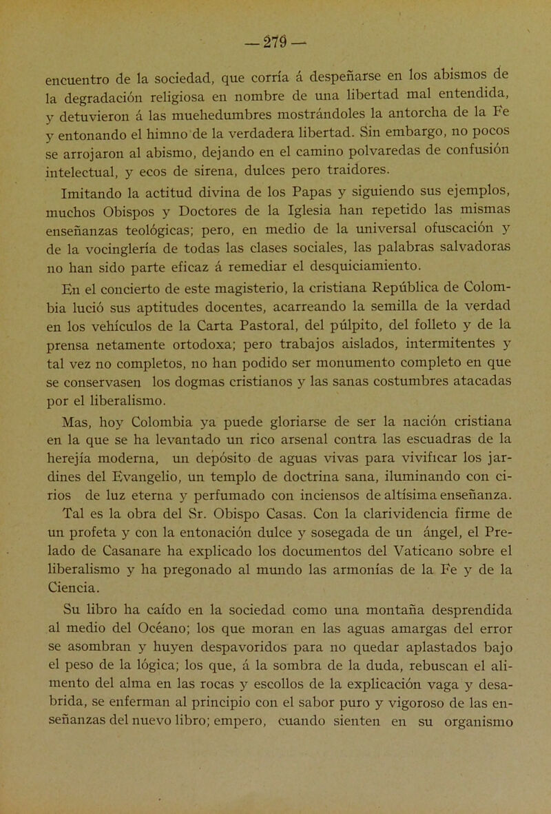 —m — encuentro de la sociedad, que corría á despeñarse en los abismos de la degradación religiosa en nombre de una libertad mal entendida, y detuvieron á las muchedumbres mostrándoles la antorcha de la Fe y entonando el himno de la verdadera libertad. Sin embargo, no pocos se arrojaron al abismo, dejando en el camino polvaredas de confusión intelectual, y ecos de sirena, dulces pero traidores. Imitando la actitud divina de los Papas y siguiendo sus ejemplos, muchos Obispos y Doctores de la Iglesia han repetido las mismas enseñanzas teológicas; pero, en medio de la universal ofuscación y de la vocinglería de todas las clases sociales, las palabras salvadoras no han sido parte eficaz á remediar el desquiciamiento. En el concierto de este magisterio, la cristiana República de Colom- bia lució sus aptitudes docentes, acarreando la semilla de la verdad en los vehículos de la Carta Pastoral, del púlpito, del folleto y de la prensa netamente ortodoxa; pero trabajos aislados, intermitentes y tal vez no completos, no han podido ser monumento completo en que se conservasen los dogmas cristianos y las sanas costumbres atacadas por el liberalismo. Mas, hoy Colombia ya puede gloriarse de ser la nación cristiana en la que se ha levantado un rico arsenal contra las escuadras de la herejía moderna, un depósito de aguas vivas para vivificar los jar- dines del Evangelio, un templo de doctrina sana, iluminando con ci- rios de luz eterna y perfumado con inciensos de altísima enseñanza. Tal es la obra del Sr. Obispo Casas. Con la clarividencia firme de un profeta y con la entonación dulce y sosegada de un ángel, el Pre- lado de Casanare ha explicado los documentos del Vaticano sobre el liberalismo y ha pregonado al mundo las armonías de la Fe y de la Ciencia. Su libro ha caído en la sociedad como una montaña desprendida al medio del Océano; los que moran en las aguas amargas del error se asombran y huyen despavoridos para no quedar aplastados bajo el peso de la lógica; los que, á la sombra de la duda, rebuscan el ali- mento del alma en las rocas y escollos de la explicación vaga y desa- brida, se enferman al principio con el sabor puro y vigoroso de las en- señanzas del nuevo libro; empero, cuando sienten en su organismo