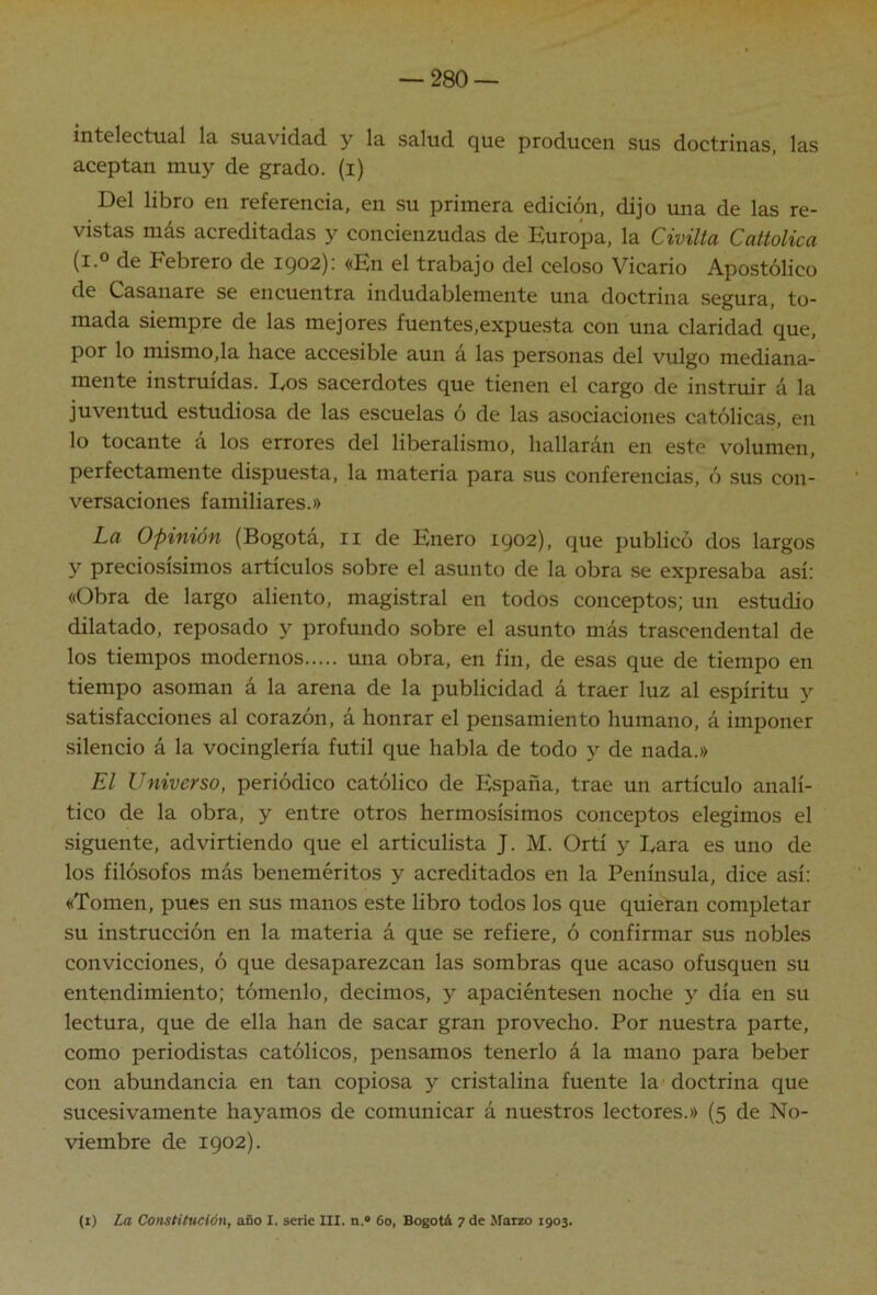 intelectual la suavidad y la salud que producen sus doctrinas, las aceptan muy de grado, (i) Del libro en referencia, en su primera edición, dijo mía de las re- vistas más acreditadas y concienzudas de Europa, la Civilta Cattolica (i.o de Febrero de 1902): «En el trabajo del celoso Vicario Apostólico de Casanare se encuentra indudablemente una doctrina segura, to- mada siempre de las mejores fuentes,expuesta con una claridad que, por lo mismo,la hace accesible aun á las personas del vulgo mediana- mente instruidas. Eos sacerdotes que tienen el cargo de instruir á la juventud estudiosa de las escuelas ó de las asociaciones católicas, en lo tocante á los errores del liberalismo, hallarán en este volumen, perfectamente dispuesta, la materia para sus conferencias, ó sus con- versaciones familiares.» La Opinión (Bogotá, ii de Enero 1902), que publicó dos largos y preciosísimos artículos sobre el asunto de la obra se expresaba así: «Obra de largo aliento, magistral en todos conceptos; un estudio dilatado, reposado y profundo sobre el asunto más trascendental de los tiempos modernos una obra, en fin, de esas que de tiempo en tiempo asoman á la arena de la publicidad á traer luz al espíritu y satisfacciones al corazón, á honrar el pensamiento humano, á imponer silencio á la vocinglería fútil que habla de todo y de nada.» El Universo, periódico católico de España, trae un artículo analí- tico de la obra, y entre otros hermosísimos conceptos elegimos el siguente, advirtiendo que el articulista J. M. Ortí y Eara es uno de los filósofos más beneméritos y acreditados en la Península, dice así; «Tomen, pues en .sus manos este libro todos los que quieran completar su instrucción en la materia á que se refiere, ó confirmar sus nobles convicciones, ó que desaparezcan las sombras que acaso ofusquen su entendimiento; tómenlo, decimos, y apaciéntesen noche y día en su lectura, que de ella han de sacar gran provecho. Por nuestra parte, como periodistas católicos, pensamos tenerlo á la mano para beber con abundancia en tan copiosa y cristalina fuente la doctrina que sucesivamente hayamos de comunicar á nuestros lectores.» (5 de No- viembre de 1902). (I) La Constitución, ofio 1. serie III. n.« 6o, Bogotá ^ de Marzo 1903.