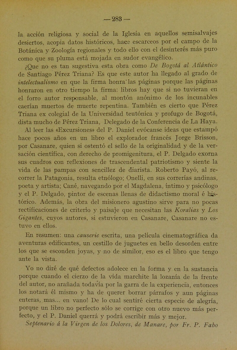 la acción religiosa y social de la Iglesia en aquellos semisalvajes desiertos, acopia datos históricos, hace escarceos por el campo de la Botánica y Zoología regionales y todo ello con el desinterés más puro como que su pluma está mojada en sudor evangélico. ¿Que no es tan sugestiva esta obra como De Bogotá al Atlántico de Santiago Pérez Triana? Es que este autor ha llegado al grado de intelechialismo en que la firma honradas páginas porque las páginas honraron en otro tiempo la firma; libros hay que si no tuvieran en el forro autor responsable, al montón anónimo de los incunables caerían muertos de muerte repentina. También es cierto que Pérez Triana ex colegial de la Universidad teutónica y prófugo de Bogotá, dista mucho de Pérez Triana, Delegado de la Conferencia de La Haya. Al leer las «Excursiones» del P. Daniel evócanse ideas que estampó hace pocos años en un libro el explorador francés Jorge Brisson, por Casanare, quien si ostentó el sello de la originalidad y de la ver- sación científica, con .derecho de promigenitura, el P. Delgado exorna sus cuadros con reflexiones de trascendental patriotismo y siente la vida de las pampas con sencillez de diarista. Roberto Payó, al re- correr la Patagonia, resulta etnólogo; Onelli, en sus correrías andinas, poeta artista; Cañé, navegando por el Magdalena, íntimo y psicólogo y el P. Delgado, pintor de escenas llenas de didactismo moral é his- tórico. Además, la obra del misionero agustino sirve para no pocas rectificaciones de criterio y paisaje que necesitan las Koralias y Los Gigantes, cuyos autores, si estuvieron en Casanare, Casanare no es- tuvo en ellos. En resumen: una causerie escrita, una película cinematográfica da aventuras edificantes, un cestillo de juguetes en bello desorden entre los que se esconden joj’^as, y no de similor, eso es el libro que tengo ante la vista. Yo no diré de qué defectos adolece en la forma y en la sustancia porque cuando el cierzo de la vida marchite la lozanía de la frente del autor, no arañada todavía por la garra de la experiencia, entonces los notará él mismo y ha de querer borrar párrafos y aun páginas enteras, mas... en vano! De lo cual sentiré cierta especie de alegría, porque un libro no perfecto sólo se corrige con otro nuevo más per- fecto, y el P. Daniel querrá y podrá escribir más y mejor. Septenario á la Virgen de los Dolores, de Manare, por Fr. P. Fabo