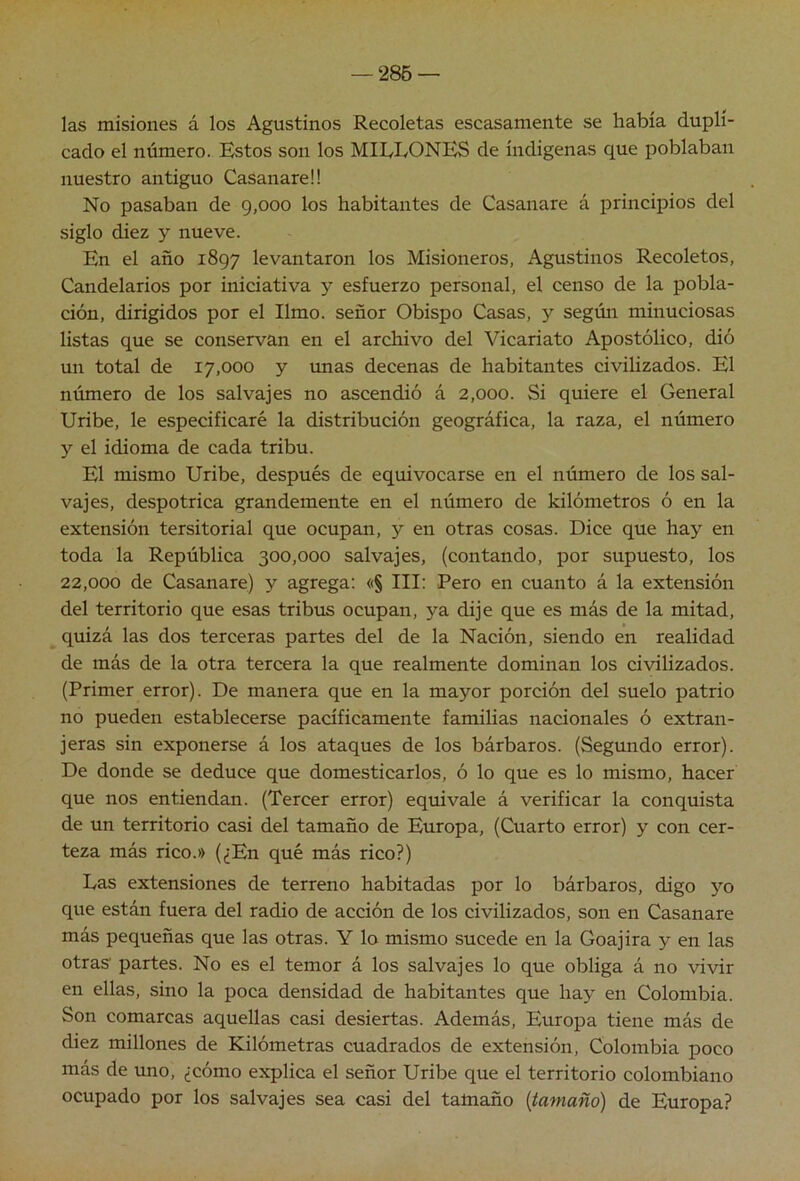 — ‘286 — las misiones á los Agustinos Recoletas escasamente se había dupli- cado el número. Estos son los MILLONES de indígenas que poblaban nuestro antiguo Casanareü No pasaban de 9,000 los habitantes de Casanare á principios del siglo diez y nueve. En el año 1897 levantaron los Misioneros, Agustinos Recoletos, Candelarios por iniciativa y esfuerzo personal, el censo de la pobla- ción, dirigidos por el limo, señor Obispo Casas, y según minuciosas listas que se conservan en el archivo del Vicariato Apostólico, dió un total de 17,000 y imas decenas de habitantes civilizados. El número de los salvajes no ascendió á 2,000. Si quiere el General Uribe, le especificaré la distribución geográfica, la raza, el número y el idioma de cada tribu. El mismo Uribe, después de equivocarse en el número de los sal- vajes, despotrica grandemente en el número de kilómetros ó en la extensión tersitorial que ocupan, y en otras cosas. Dice que hay en toda la República 300,000 salvajes, (contando, por supuesto, los 22,000 de Casanare) y agrega: «§ III: Pero en cuanto á la extensión del territorio que esas tribus ocupan, ya dije que es más de la mitad, quizá las dos terceras partes del de la Nación, siendo en realidad de más de la otra tercera la que realmente dominan los civilizados. (Primer error). De manera que en la mayor porción del suelo patrio no pueden establecerse pacíficamente familias nacionales ó extran- jeras sin exponerse á los ataques de los bárbaros. (Segundo error). De donde se deduce que domesticarlos, ó lo que es lo mismo, hacer que nos entiendan. (Tercer error) equivale á verificar la conquista de un territorio casi del tamaño de Europa, (Cuarto error) y con cer- teza más rico.» (¿En qué más rico?) Las extensiones de terreno habitadas por lo bárbaros, digo yo que están fuera del radio de acción de los civilizados, son en Casanare más pequeñas que las otras. Y lo mismo sucede en la Goajira y en las otras partes. No es el temor á los salvajes lo que obliga á no vivir en ellas, sino la poca densidad de habitantes que hay en Colombia. Son comarcas aquellas casi desiertas. Además, Europa tiene más de diez millones de Kilómetras cuadrados de extensión, Colombia poco más de uno, ¿cómo explica el señor Uribe que el territorio colombiano ocupado por los salvajes sea casi del tamaño {tamaño) de Europa?