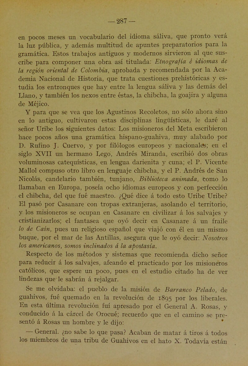 en pocos meses un vocabulario del idioma saliva, que pronto vera la luz pública, y además multitud de apuntes preparatorios para la gramática. Estos trabajos antiguos y modernos sirvieron al que sus- cribe para componer una obra asi titulada; Etnografía é idiomas de la región oriental de Colombia, aprobada y recomendada por la Aca- demia Nacional de Historia, que trata cuestiones prehistóricas y es- tudia los entronques que hay entre la lengua sáliva y las demás del Llano, y también los nexos entre éstas, la chibcha, la goajira 3'^ alguna de Méjico. Y para que se vea que los Agustinos Recoletos, no sólo ahora sino en lo antiguo, cultivaron estas disciplinas lingüísticas, le daré al señor Uribe los siguientes datos: Los misioneros del Meta escribieron hace pocos años una gramática hispano-guahiva, muy alabado por D. Rufino J. Cuervo, y por filólogos europeos 3 nacionales; en el siglo XVII un hermano Lego, Andrés Miranda, escribió dos obras voluminosas catequísticas, en lengua darienita y cuna; el P. Vicente Mallol compuso otro libro en lenguaje chibcha, y el P. Andrés de San Nicolás, candelario también, tunjano. Biblioteca animada, como lo llamaban en Europa, poseía ocho idiomas europeos y con perfección el chibcha, del que fué maestro. ¿Qué dice á todo esto Uribe Uribe? El pasó por Casanare con tropas extranjeras, asolando el territorio, y los misioneros se ocupan en Casanare en civilizar á los salvajes y cristianizarlos; el fantasea que 03^0 decir en Casanare á un fraile lo de Caín, pues un religioso español que viajó con él en un mismo buque, por el mar de las Antillas, asegura que le oyó decir: Nosotros los americanos, somos inclinados á la apostasia. Respecto de los métodos y sistemas que recomienda dicho señor para reducir á los salvajes, afeando el practicado por los misioneros católicos, que espere un poco, pues en el estudio citado ha de ver lindezas que le sabrán á rejalgar. Se me olvidaba: el pueblo de la misión de Barranco Pelado, de guahivos, fué quemado en la revolución de 1895 por los liberales. En esta última revolución fui apresado por el General A. Rosas, y conducido a la cárcel de Orocué; recuerdo que en el camino se pre- sentó á Rosas un hombre y le dijo: * General, ¿no sabe lo que pasa? Acaban de matar á tiros á todos los miembros de una tribu de Guahivos en el hato X. Todavía están