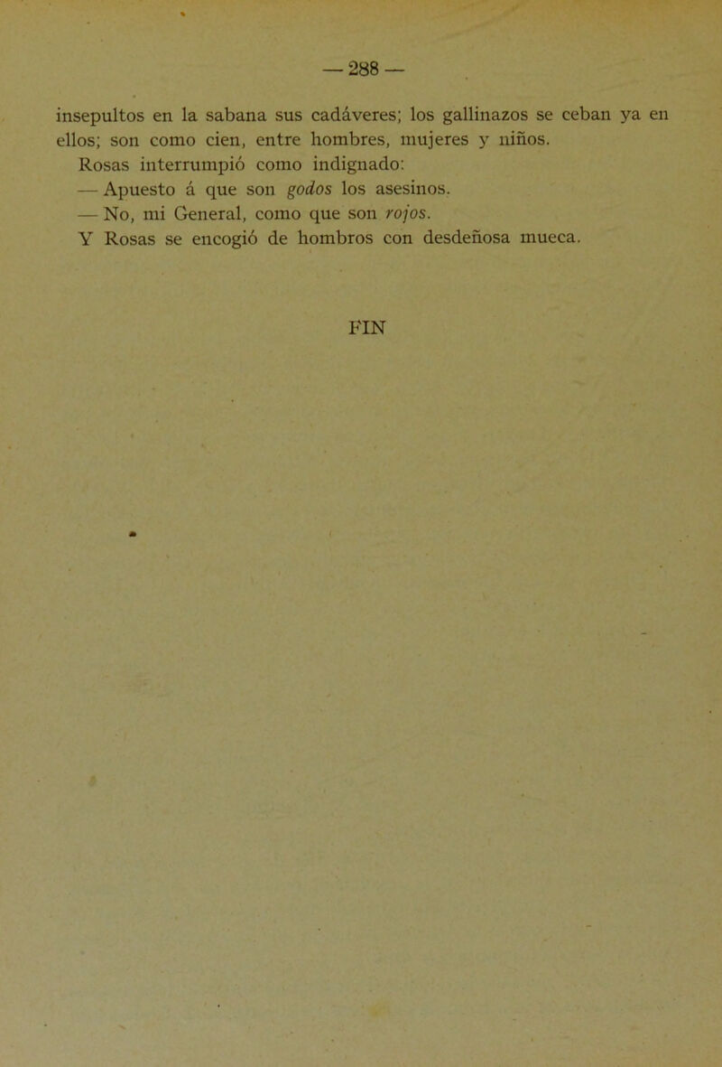 insepultos en la sabana sus cadáveres; los gallinazos se ceban ya en ellos; son como cien, entre hombres, mujeres y niños. Rosas interrumpió como indignado: — Apuesto á que son godos los asesinos. — No, mi General, como que son rojos. Y Rosas se encogió de hombros con desdeñosa mueca. FIN