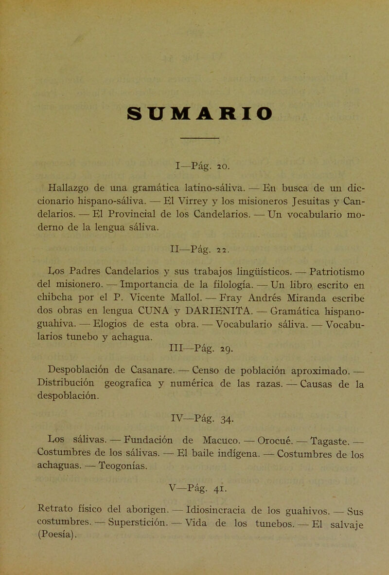 I—Pág. 20. Hallazgo de una gramática latino-sáliva. — En busca de un dic- cionario hispano-sáliva. — El Virrey y los misioneros Jesuitas y Can- delarios. — El Provincial de los Candelarios. — Un vocabulario mo- derno de la lengua sáliva. II Pág. 2 2. Eos Padres Candelarios y sus trabajos lingiüsticos. — Patriotismo del misionero. — Importancia de la filología. — Un libro, escrito en chibcha por el P. Vicente Mallol. — Fray Andrés Miranda escribe dos obras en lengua CUNA y DARIENITA. — Gramática hispano- guahiva. — Elogios de esta obra. — Vocabulario sáliva. — Vocabu- larios tunebo y achagua. III— Pág. 29. Despoblación de Casanare. — Censo de población aproximado. — Distribución geográfica y numérica de las razas. — Causas de la despoblación. IV— Pág. 34- Los sálivas. — Fundación de Macuco. — Orocué. — Tagaste. — Costumbres de los sálivas. — El baile indígena. — Costumbres de los achaguas. — Teogonias. V— Pág. 41. Retrato físico del aborigen. — Idiosincracia de los guahivos. — Sus costumbres. — Superstición. — Vida de los tunebos. — El salvaje (Poesía).