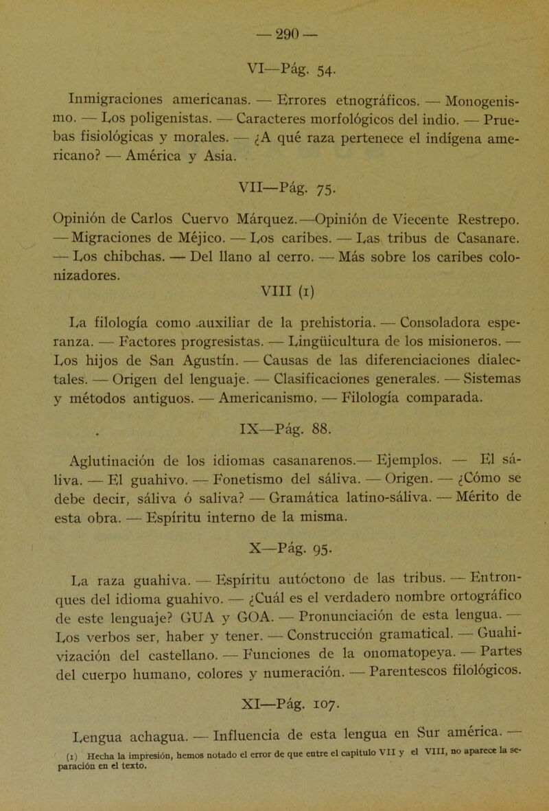 VI—Pág. 54. Inmigraciones americanas. — Errores etnográficos. — Monogenis- mo. — Eos poligenistas. — Caracteres morfológicos del indio. — Prue- bas fisiológicas y morales. — ¿A qué raza pertenece el indígena ame- ricano? — América y Asia. Vll-Pág. 75. Opinión de Carlos Cuervo Márquez.—Opinión de Viecente Restrepo. — Migraciones de Méjico. — Eos caribes. — Eas tribus de Casanare. — Eos chibchas. — Del llano al cerro. — Más sobre los caribes colo- nizadores. VIII (i) Ea filología como .auxiliar de la prehistoria. — Consoladora espe- ranza. — Factores progresistas. — Eingüicultura de los misioneros. — Eos hijos de San Agustín. — Causas de las diferenciaciones dialec- tales. — Origen del lenguaje. — Clasificaciones generales. — Sistemas y métodos antiguos. — Americanismo. — Filología comparada. IX—Pág. 88. Aglutinación de los idiomas casanarenos.— Ejemplos, liva. — El guahivo. — Fonetismo del sáliva. — Origen. - debe decir, sáliva ó saliva? — Gramática latino-sáliva. - esta obra. — Espíritu interno de la misma. X—Pág. 95. Ea raza guahiva. — Espíritu autóctono de las tribus. — Entron- ques del idioma guahivo. — ¿Cuál es el verdadero nombre ortográfico de este lenguaje? GUA y GOA. — Pronunciación de esta lengua. — Eos verbos ser, haber }'■ tener. — Construcción gramatical. Guahi- vización del castellano. — P'unciones de la onomatopeya. Partes del cuerpo humano, colores y numeración. — Parentescos filológicos. XI—Pág. 107. I/Cngua achagua. — Influencia de esta lengua en Sur américa. (i) Hecha la impresión, hemos notado el error de que entre el capitulo VII y el VIII, no aparece la se- paración en el texto. — El sá- - ¿Cómo se Mérito de