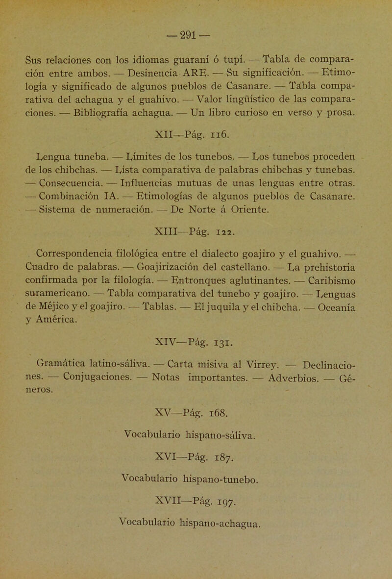 Sus relaciones con los idiomas guaraní ó tupí. — Tabla de compara- ción entre ambos. — Desinencia ARE. — Su significación. — Etimo- logía y significado de algunos pueblos de Casanare. — Tdbla compa- rativa del achagua y el guahivo. — Valor lingüístico de las compara- ciones. — Bibliografía achagua. — Un libro curioso en verso y prosa. XlI^Pág. ii6. Lengua tuneba. — Límites de los tunebos. — Los tunebos proceden de los chibchas. — Lista comparativa de palabras chibchas y tunebas. — Consecuencia. — Influencias mutuas de unas lenguas entre otras. — Combinación lA. — Etimologías de algunos pueblos de Casanare. — Sistema de numeración. — De Norte á Oriente. XIII Pág. 122. Correspondencia filológica entre el dialecto goajiro y el guahivo. — Cuadro de palabras. — Goajirización del castellano. — La prehistoria confirmada por la filología. — Entronques aglutinantes. — Caribismo suramericano. — Tabla comparativa del tunebo y goajiro. — Lenguas de Méjico y el goajiro. — Tablas. — El juquila y el chibcha. — Oceanía y América. XIV— Pág. 131. Gramática latino-sáliva. — Carta misiva al Virrey. — Declinacio- nes. — Conjugaciones. — Notas importantes. — Adverbios. — Gé- neros. XV— Pág. 168. Vocabulario hispano-sáliva. XVI— Pág. 187. Vocabulario hispano-tunebo. XVII— Pág. 197. Vocabulario hispano-achagua.