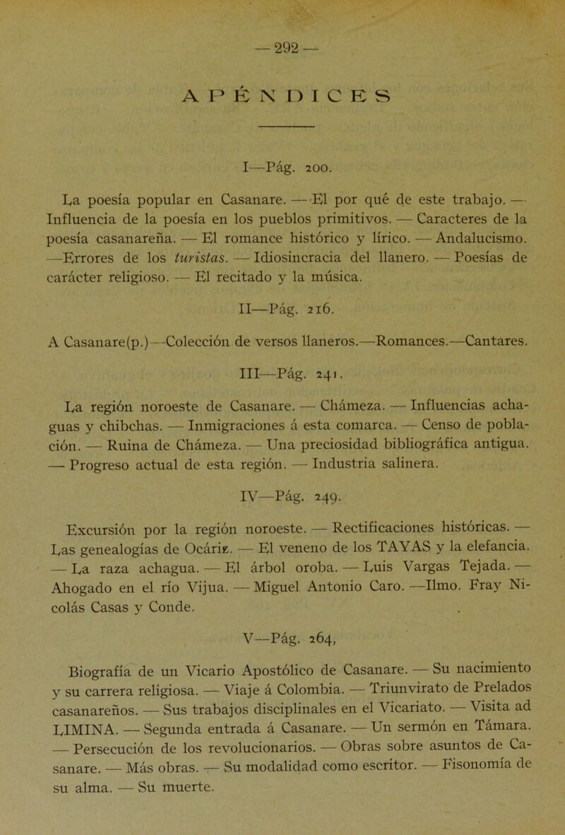 A r K N n I C E s I— Pág. 200. La poesía popular en Casanare. —El por qué de este trabajo. — Influencia de la poesía en los pueblos primitivos. — Caracteres de la poesía casanareña. — El romance histórico y lírico. — Andalucismo. —Errores de los turistas. — Idiosincracia del llanero. — Poesías de carácter religioso. — El recitado y la música. II— Pág. 216. A Casanare(p.)—Colección de versos llaneros.—Romances.—Cantares. III— Pág. 241. La región noroeste de Casanare. — Chámeza. — Influencias acha- guas y chibchas. — Inmigraciones á esta comarca. — Censo de pobla- ción. — Ruina de Chámeza. — Una preciosidad bibliográfica antigua. — Progreso actual de esta región. — Industria salinera. IV— Pág. 249. Excursión por la región noroeste. — Rectificaciones históricas. Las genealogías de Ocáriz. — El veneno de los TAYAS y la elefancía. — La raza achagua. — El árbol oroba. — Luis Vargas Tejada. — Ahogado en el río Vijúa. — Miguel Antonio Caro. —limo. Fray Ni- colás Casas y Conde. V— Pág. 264, Biografía de un Vicario Apostólico de Casanare. — Su nacimiento y su carrera religiosa. — Viaje á Colombia. — Triunvirato de Prelados casanareños. — Sus trabajos disciplínales en el Vicariato. — Visita ad LIMINA. — Segunda entrada á Casanare. — Un sermón en Támara. — Persecución de los revolucionarios. — Obras sobre asuntos de Ca- sanare. — Más obras. — Su modalidad como escritor. — Fisonomía de su alma. — Su muerte.