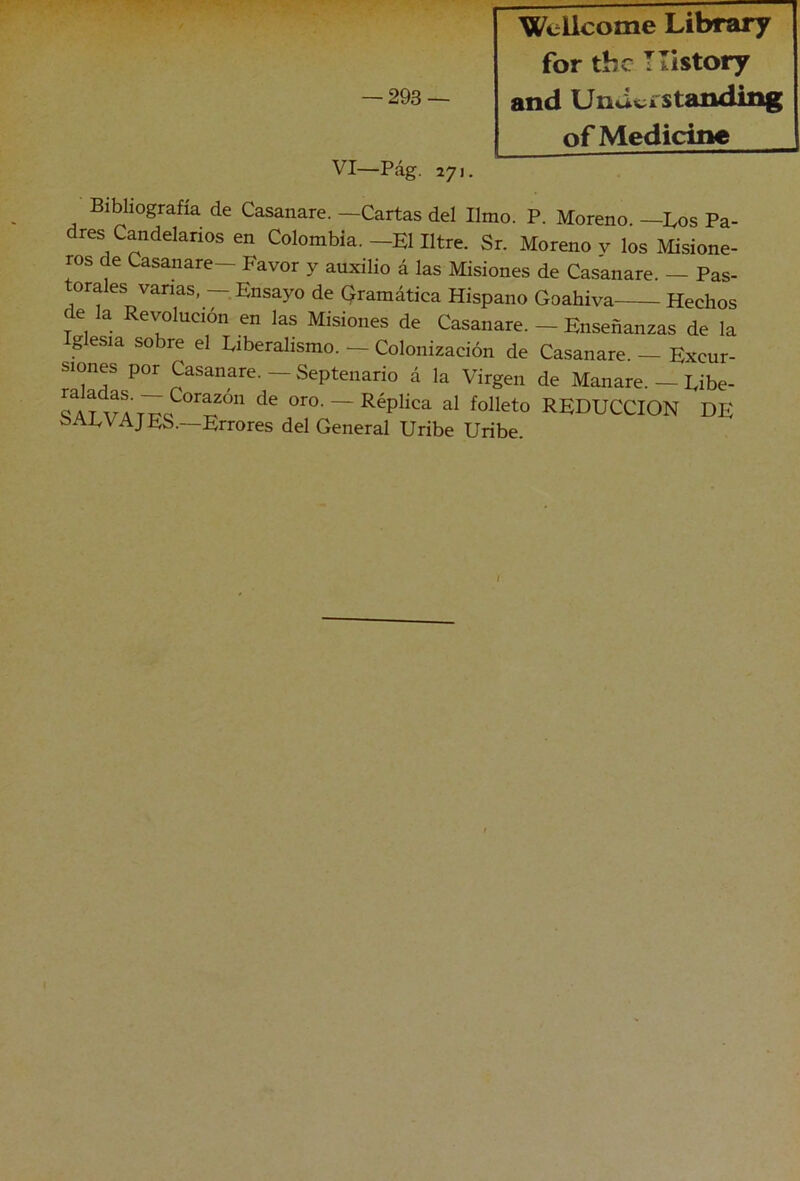 Wellcome Library for tbc Tllstory of Medicine VI—Pág. 271. Bibliografía de Casanare. —Cartas del limo. P. Moreno. —Los Pa- dres Candelarios en Colombia.—El Iltre. Sr. Moreno y los Misione- ros de Casanare— Favor y auxilio á las Misiones de Casanare. — Pas- tora es vanas, Ensayo de gramática Hispano Goahiva Hechos e la Revolución en las Misiones de Casanare. — Enseñanzas de la Iglesia sobre el Liberalismo. — Colonización de Casanare. — Excur- siones por Casanare. — Septenario á la Virgen de Manare. — Libe- oro. —Réplica al folleto REDUCCION DE SALVAJES.—Errores del General Uribe Uribe. I