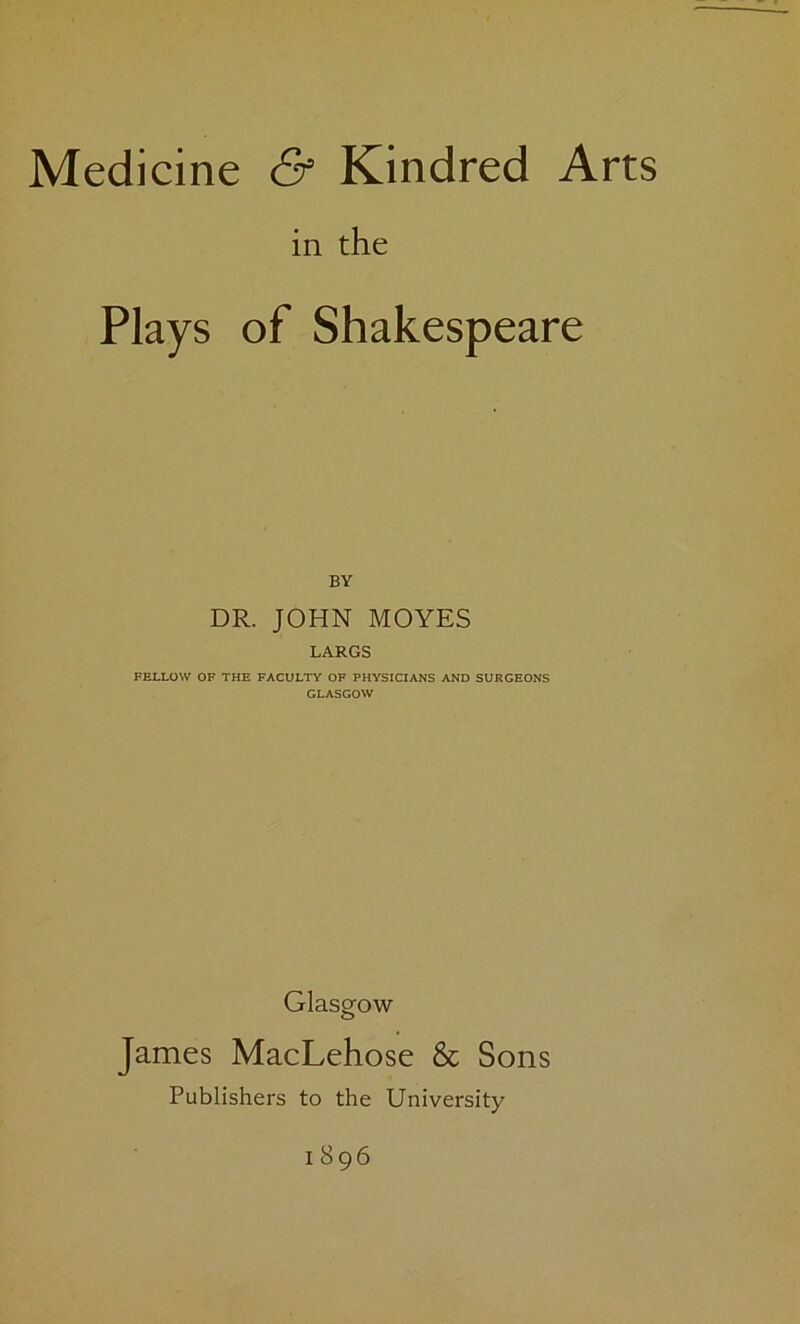 in the Plays of Shakespeare BY DR. JOHN MOYES LARGS FELLOW OF THE FACULTY OF PHYSICIANS AND SURGEONS GLASGOW Glasgow James MacLehose & Sons Publishers to the University I 896
