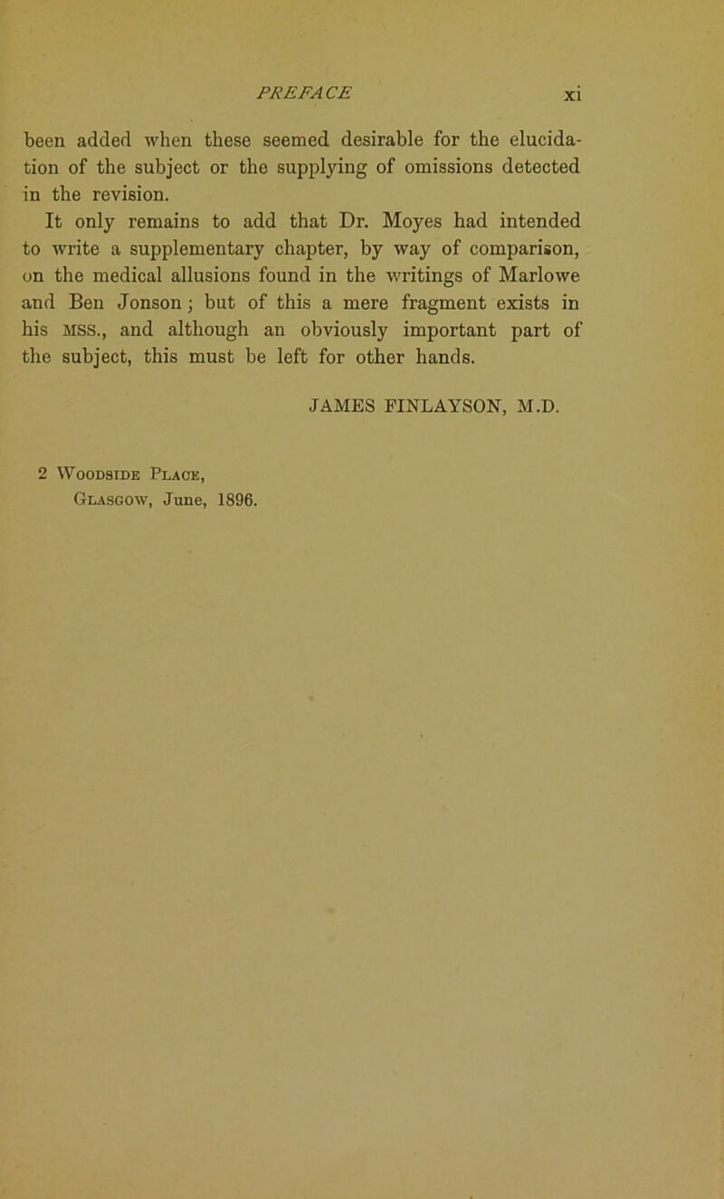 been added when these seemed desirable for the elucida- tion of the subject or the supplying of omissions detected in the revision. It only remains to add that Dr. Moyes had intended to write a supplementary chapter, by way of comparison, on the medical allusions found in the writings of Marlowe and Ben Jonson; but of this a mere fragment exists in his MSS., and although an obviously important part of the subject, this must be left for other hands. JAMES FINLAYSON, M.D. 2 Woodside Place, Glasgow, June, 1896.