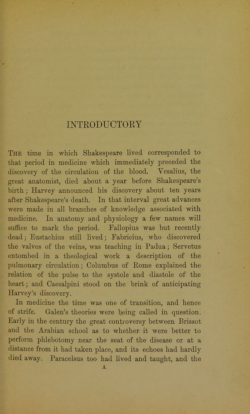 INTRODUCTORY The time in which Shakespeare lived corresponded to that period in medicine which immediately preceded the discovery of the circulation of the blood. Yesalius, the great anatomist, died about a year before Shakespeare’s birth; Harvey announced his discovery about ten years after Shakespeare’s death. In that interval great advances were made in all branches of knowledge associated with medicine. In anatomy and physiology a few names will suffice to mark the period. Fallopius was but recently dead; Eustachius still lived; Fabricius, who discovered the valves of the veins, was teaching in Padua; Servetus entombed in a theological work a description of the pulmonary circulation; Columbus of Rome explained the relation of the pulse to the systole and diastole of the heart; and Caesalpini stood on the brink of anticipating Harvey’s discovery. In medicine the time was one of transition, and hence of strife. Galen’s theories were being called in question. Early in the century the great controversy between Brissot and the Arabian school as to whether it were better to perform phlebotomy near the seat of the disease or at a distance from it had taken place, and its echoes had hardly died away. Paracelsus too had lived and taught, and the A