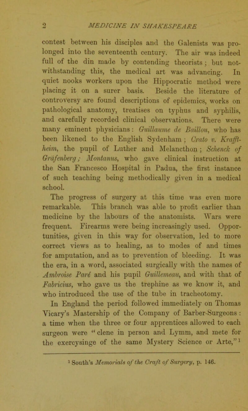 o contest between his disciples and the Galenists was pro- longed into the seventeenth century. The air was indeed full of the din made by contending theorists ; but not- withstanding this, the medical art was advancing. In quiet nooks workers upon the Hippocratic method were placing it on a surer basis. Beside the literature of controversy are found descriptions of epidemics, works on pathological anatomy, treatises on typhus and syphilis, and carefully recorded clinical observations. There were many eminent physicians: Guillaume de Baillou, who has been likened to the English Sydenham; Crato v. Krafft- heim, the pupil of Luther and Melancthon ; Schenck of Grafcnberg; Montanus, who gave clinical instruction at the San Francesco Hospital in Padua, the first instance of such teaching being methodically given in a medical school. The progress of surgery at this time was even more remarkable. This branch was able to profit earlier than medicine by the labours of the anatomists. Wars were frequent. Firearms were being increasingly used. Oppor- tunities, given in this way for observation, led to more correct views as to healing, as to modes of and times for amputation, and as to prevention of bleeding. It was the era, in a word, associated surgically with the names of Ambroise Pari and his pupil Guillemeau, and with that of Fabricius, who gave us the trephine as we know it, and who introduced the use of the tube in tracheotomy. In England the period followed immediately on Thomas Vicary’s Mastership of the Company of Barber-Surgeons : a time when the three or four apprentices allowed to each surgeon were “ clene in person and Lymm, and mete for the exercysinge of the same Mystery Science or Arte,”1