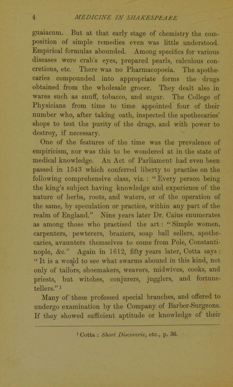 guaiacum. But at that early stage of chemistry the com- position of simple remedies even was little understood. Empirical formulas abounded. Among specifics for various diseases were crab’s eyes, prepared pearls, calculous con- cretions, etc. There was no Pharmacopoeia. The apothe- caries compounded into appropriate forms the drugs obtained from the wholesale grocer. They dealt also in wares such as snuff, tobacco, and sugar. The College of Phj'sicians from time to time appointed four of their number who, after taking oath, inspected the apothecaries’ shops to test the purity of the drugs, and with power to destroy, if necessary. One of the features of the time was the prevalence of empiricism, nor was this to be wondered at in the state of medical knowledge. An Act of Parliament had even been passed in 1543 which conferred liberty to practise on the following comprehensive class, viz. : “ Every person being the king’s subject having knowledge and experience of the nature of herbs, roots, and waters, or of the operation of the same, by speculation or practice, within any part of the realm of England.” Nine years later Dr. Caius enumerates as among those who practised the art: “ Simple women, carpenters, pewterers, braziers, soap ball sellers, apothe- caries, avaunters themselves to come from Pole, Constanti- nople, &c.” Again in 1612, fifty years later, Cotta says: “ It is a wor:ld to see what swarms abound in this kind, not only of tailors, shoemakers, weavers, midwives, cooks, and priests, but witches, conjurers, jugglers, and fortune- tellers.” 1 Many of these professed special branches, and offered to undergo examination by the Company of Barber-Surgeons. If they showed sufficient aptitude or knowledge of their 1 Cotta : Short Dincoverie, etc., p. 36.