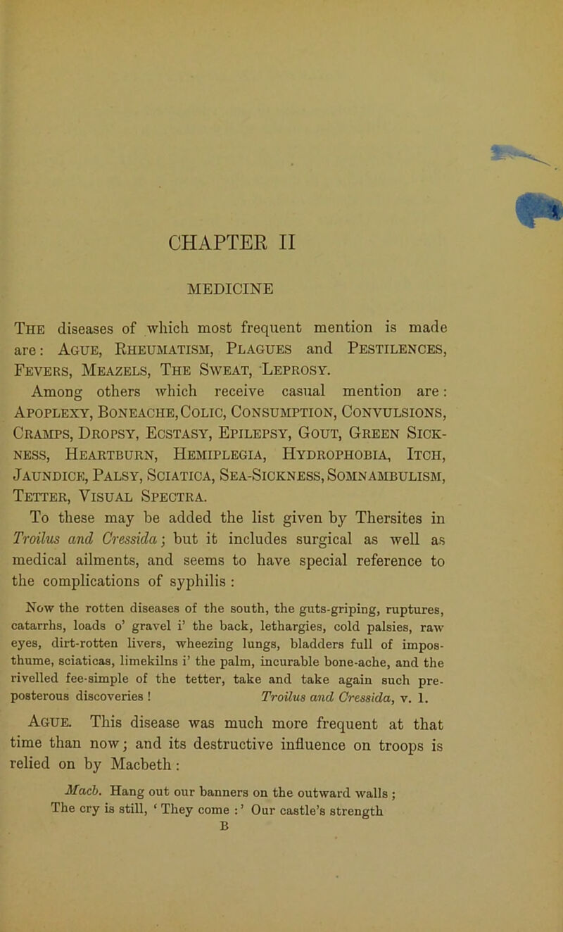 MEDICINE The diseases of which most frequent mention is made are: Ague, Rheumatism, Plagues and Pestilences, Fevers, Meazels, The Sweat, Leprosy. Among others which receive casual mention are: Apoplexy, Boneache,Colic, Consumption, Convulsions, Cramps, Dropsy, Ecstasy, Epilepsy, Gout, Green Sick- ness, Heartburn, Hemiplegia, Hydrophobia, Itch, Jaundice, Palsy, Sciatica, Sea-Sickness, Somnambulism, Tetter, Visual Spectra. To these may be added the list given by Thersites in Troilus and Cressida; but it includes surgical as well as medical ailments, and seems to have special reference to the complications of syphilis : Now the rotten diseases of the south, the guts-griping, ruptures, catarrhs, loads o’ gravel i’ the back, lethargies, cold palsies, raw eyes, dirt-rotten livers, wheezing lungs, bladders full of impos- thume, sciaticas, limekilns i’ the palm, incurable bone-ache, and the rivelled fee-simple of the tetter, take and take again such pre- posterous discoveries ! Troilus and Cressida, v. 1. Ague. This disease was much more frequent at that time than now; and its destructive influence on troops is relied on by Macbeth: Macb. Hang out our banners on the outward walls ; The cry is still, ‘ They come : ’ Our castle’s strength