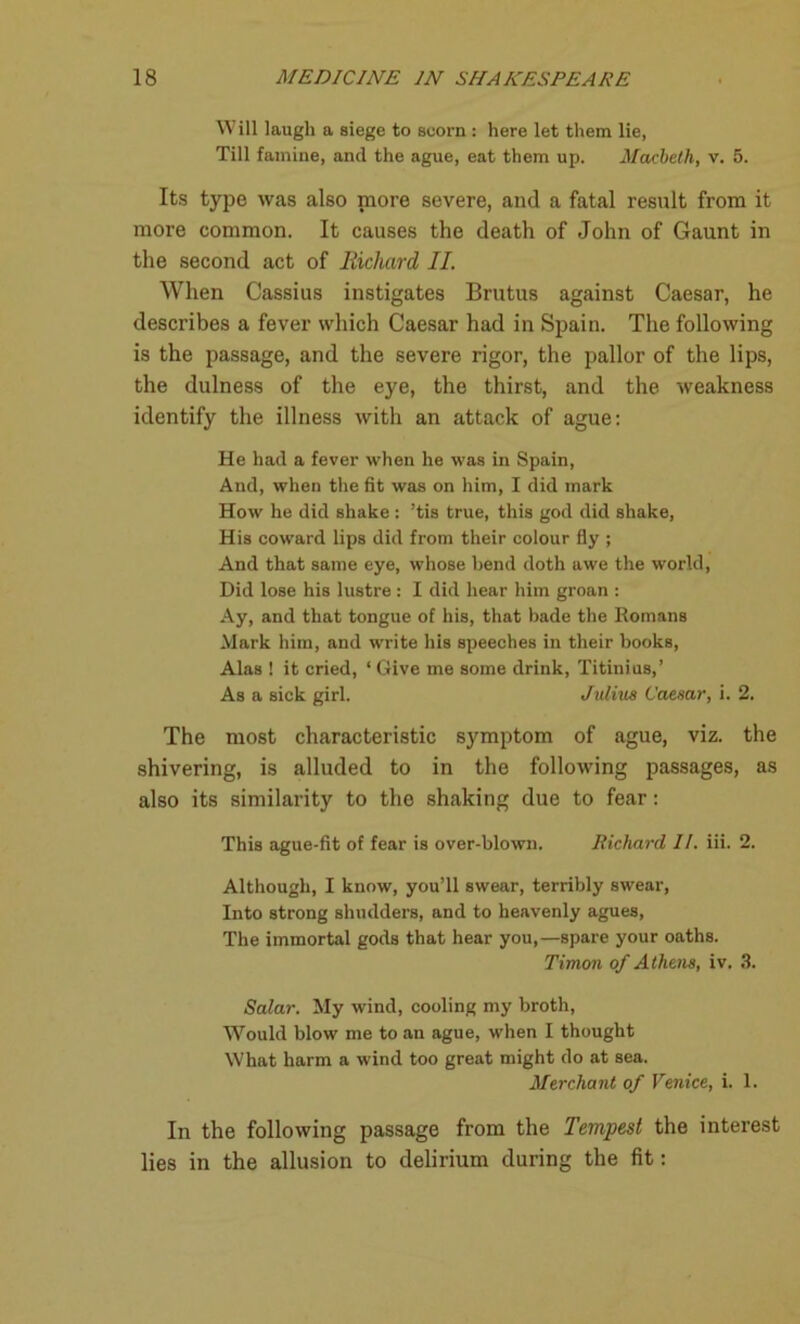 Will laugh a siege to scorn : here let them lie, Till famine, and the ague, eat them up. Macbeth, v. 5. Its type was also more severe, and a fatal result from it more common. It causes the death of John of Gaunt in the second act of Richard II. When Cassius instigates Brutus against Caesar, he describes a fever which Caesar had in Spain. The following is the passage, and the severe rigor, the pallor of the lips, the dulness of the eye, the thirst, and the weakness identify the illness with an attack of ague: He had a fever when he was in Spain, And, when the fit was on him, I did mark How he did shake : ’tis true, this god did shake, His coward lips did from their colour fly ; And that same eye, whose bend doth awe the world, Did lose his lustre : I did hear him groan : Ay, and that tongue of his, that bade the Romans Mark him, and write his speeches in their books, Alas ! it cried, ‘ Give me some drink, Titinius,’ As a sick girl. Julius Caesar, i. 2. The most characteristic symptom of ague, viz. the shivering, is alluded to in the following passages, as also its similarity to the shaking due to fear: This ague-fit of fear is over-blown. Richard II. iii. 2. Although, I know, you’ll swear, terribly swear, Into strong shudders, and to heavenly agues, The immortal gods that hear you,—spare your oaths. Timon of Athens, iv. 3. Salar. My wind, cooling my broth, Would blow me to an ague, when I thought What harm a wind too great might do at sea. Merchant of Venice, i. 1. In the following passage from the Tempest the interest lies in the allusion to delirium during the fit: