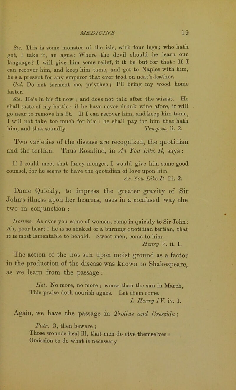 Ste. This is some monster of the isle, with four legs; who hath got, I take it, an ague: Where the devil should he learn our language? I will give him some relief, if it be but for that: If I can recover him, and keep him tame, and get to Naples with him, he’s a present for any emperor that ever trod on neat’s-leather. Cal. Do not torment me, pr’ythee ; I’ll bring my wood home faster. Ste. He’s in his fit now ; and does not talk after the wisest. He shall taste of my bottle : if he have never drunk wine afore, it will go near to remove his fit. If I can recover him, and keep him tame, I will not take too much for him : he shall pay for him that hath him, and that soundly. Tempest, ii. 2. Two varieties of the disease are recognized, the quotidian and the tertian. Thus Rosalind, in As You Like It, says : H I could meet that fancy-monger, I would give him some good counsel, for he seems to have the quotidian of love upon him. As You Like It, iii. 2. Dame Quickly, to impress the greater gravity of Sir John’s illness upon her hearers, uses in a confused way the two in conjunction : Hostess. As ever you came of women, come in quickly to Sir John: Ah, poor heart ! he is so shaked of a burning quotidian tertian, that it is most lamentable to behold. Sweet men, come to him. Henry V. ii. 1. The action of the hot sun upon moist ground as a factor in the production of the disease was known to Shakespeare, as we learn from the passage : Hot. No more, no more ; worse than the sun in March, This praise doth nourish agues. Let them come. I. Henry IV. iv. 1. Again, we have the passage in Troilus and Cressida: Patr. 0, then beware ; Those wounds heal ill, that men do give themselves : Omission to do what is necessary