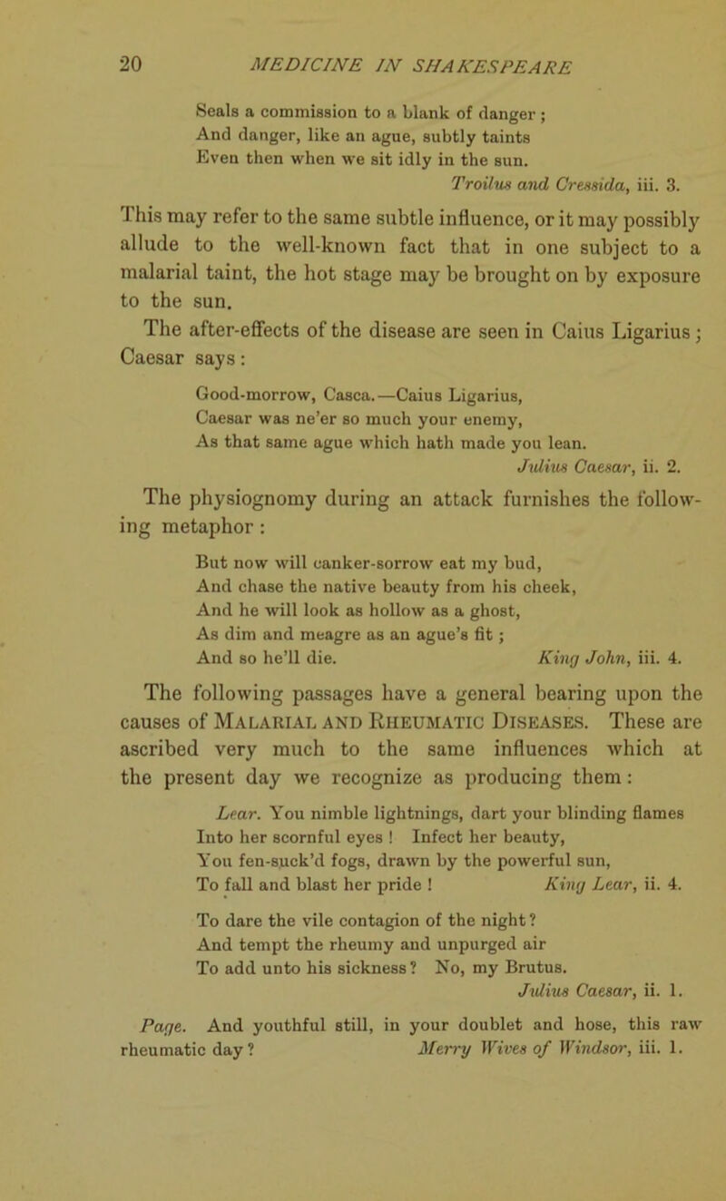 Seals a commission to a blank of clanger ; And danger, like an ague, subtly taints Even then when we sit idly in the sun. Troifus and Cressida, iii. 3. 1 his may refer to the same subtle influence, or it may possibly allude to the well-known fact that in one subject to a malarial taint, the hot stage may be brought on by exposure to the sun. The after-effects of the disease are seen in Cains Ligarius; Caesar says: Good-morrow, Casca.—Caius Ligarius, Caesar was ne’er so much your enemy, As that same ague which hath made you lean. Julius Caesar, ii. 2. The physiognomy during an attack furnishes the follow- ing metaphor: But now will canker-sorrow eat my bud, And chase the native beauty from his cheek, And he will look as hollow as a ghost, As dim and meagre as an ague’s fit; And so he’ll die. King John, iii. 4. The following passages have a general bearing upon the causes of Malarial and Rheumatic Diseases. These are ascribed very much to the same influences which at the present day we recognize as producing them: Lear. You nimble lightnings, dart your blinding flames Into her scornful eyes ! Infect her beauty, You fen-suck’d fogs, drawn by the powerful sun, To fall and blast her pride ! King Lear, ii. 4. To dare the vile contagion of the night ? And tempt the rheumy and unpurged air To add unto his sickness? No, my Brutus. Julius Caesar, ii. 1. Page. And youthful still, in your doublet and hose, this raw rheumatic day? Merry Wives of Windsor, iii. 1.