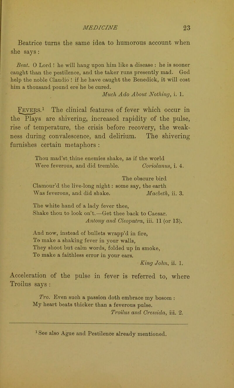 Beatrice turns the same idea to humorous account when she says: Beat. 0 Lord ! he will hang upon him like a disease : he is sooner caught than the pestilence, and the taker runs presently mad. God help the nohle Claudio ! if he have caught the Benedick, it will cost him a thousand pound ere he be cured. Much Ado About Nothing, i. 1. Fevers.1 The clinical features of fever which occur in the Plays are shivering, increased rapidity of the pulse, rise of temperature, the crisis before recovery, the weak- ness during convalescence, and delirium. The shivering furnishes certain metaphors : Thou mad’st.thine enemies shake, as if the world Were feverous, and did tremble. Coriolanus, i. 4. The obscure bird Clamour’d the live-long night: some say, the earth Was feverous, and did shake. Macbeth, ii. 3. The white hand of a lady fever thee, Shake thou to look on’t.—Get thee back to Caesar. Antony and Cleopatra, iii. 11 (or 13). And now, instead of bullets wrapp’d in fire, To make a shaking fever in your walls, They shoot but calm words, folded up in smoke, To make a faithless error in your ears. King John, ii. 1. Acceleration of the pulse in fever is referred to, where Troilus says : Tro. Even such a passion doth embrace my bosom : My heart beats thicker than a feverous pulse. Troilus and Cressida, iii. 2. 1 See also Ague and Pestilence already mentioned.