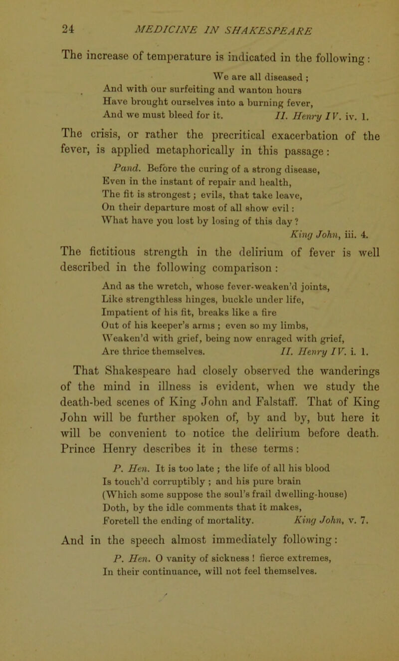 The increase of temperature is indicated in the following: We are all diseased ; And with our surfeiting and wanton hours Have brought ourselves into a burning fever, And we must bleed for it. II. Henry IV. iv. 1. The crisis, or rather the precritical exacerbation of the fever, is applied metaphorically in this passage: Pand. Before the curing of a strong disease, Even in the instant of repair and health, The fit is strongest; evils, that take leave, On their departure most of all show evil: What have you lost by losing of this day ? King John, iii. 4. The fictitious strength in the delirium of fever is well described in the following comparison : And as the wretch, whose fever-weaken’d joints, Like strengthless hinges, buckle under life, Impatient of his fit, breaks like a fire Out of his keeper’s arms ; even so my limbs, Weaken’d with grief, being now enraged with grief, Are thrice themselves. II. Henry IV. i. 1. That Shakespeare had closely observed the wanderings of the mind in illness is evident, when we study the death-bed scenes of King John and Falstaflf. That of King John will be further spoken of, by and by, but here it will be convenient to notice the delirium before death. Prince Henry describes it in these terms: P. Hen. It is too late ; the life of all his blood Is touch’d corruptibly ; and his pure brain (Which some suppose the soul’s frail dwelling-house) Doth, by the idle comments that it makes, Foretell the ending of mortality. King John, v. 7. And in the speech almost immediately following: P. Hen. 0 vanity of sickness ! fierce extremes, In their continuance, will not feel themselves.